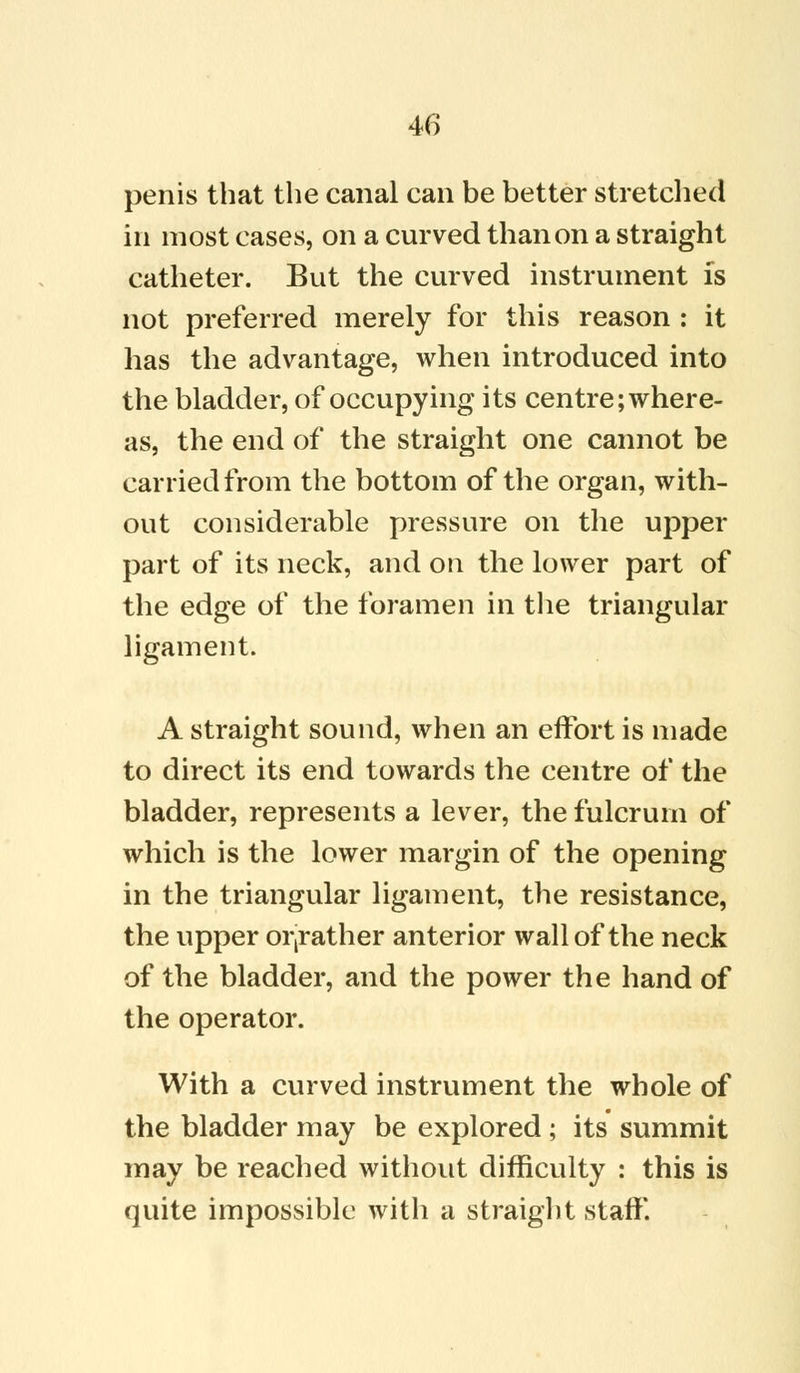 penis that the canal can be better stretched in most cases, on a curved than on a straight catheter. But the curved instrument is not preferred merely for this reason : it has the advantage, when introduced into the bladder, of occupying its centre; where- as, the end of the straight one cannot be carried from the bottom of the organ, with- out considerable pressure on the upper part of its neck, and on the lower part of the edge of the foramen in the triangular ligament. A straight sound, when an effort is made to direct its end towards the centre of the bladder, represents a lever, the fulcrum of which is the lower margin of the opening in the triangular ligament, the resistance, the upper orjrather anterior wall of the neck of the bladder, and the power the hand of the operator. With a curved instrument the whole of the bladder may be explored ; its summit may be reached without difficulty : this is quite impossible with a straight staff.