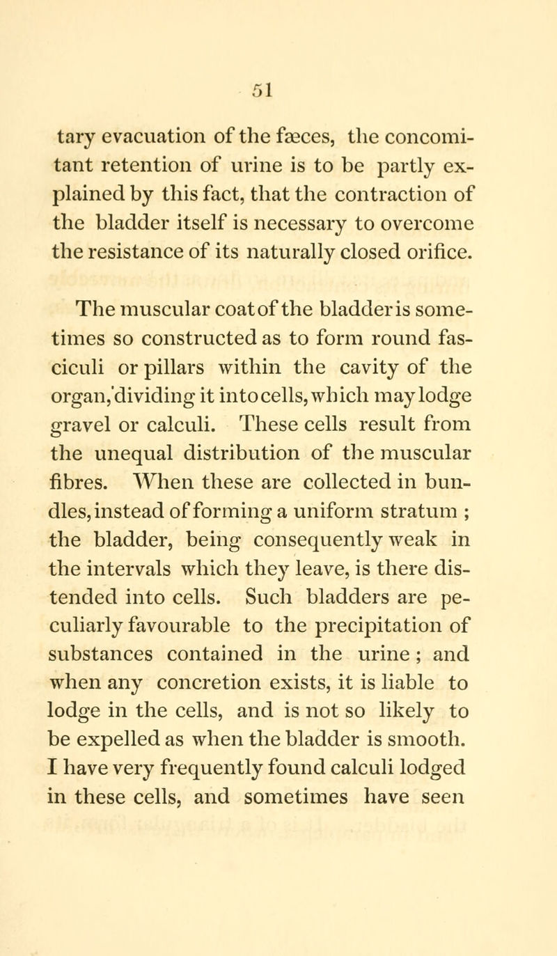 tary evacuation of the faeces, the concomi- tant retention of urine is to be partly ex- plained by this fact, that the contraction of the bladder itself is necessary to overcome the resistance of its naturally closed orifice. The muscular coat of the bladder is some- times so constructed as to form round fas- ciculi or pillars within the cavity of the organ,'dividing it into cells, which may lodge gravel or calculi. These cells result from the unequal distribution of the muscular fibres. When these are collected in bun- dles, instead of forming a uniform stratum ; the bladder, being consequently weak in the intervals which they leave, is there dis- tended into cells. Such bladders are pe- culiarly favourable to the precipitation of substances contained in the urine; and when any concretion exists, it is liable to lodge in the cells, and is not so likely to be expelled as when the bladder is smooth. I have very frequently found calculi lodged in these cells, and sometimes have seen