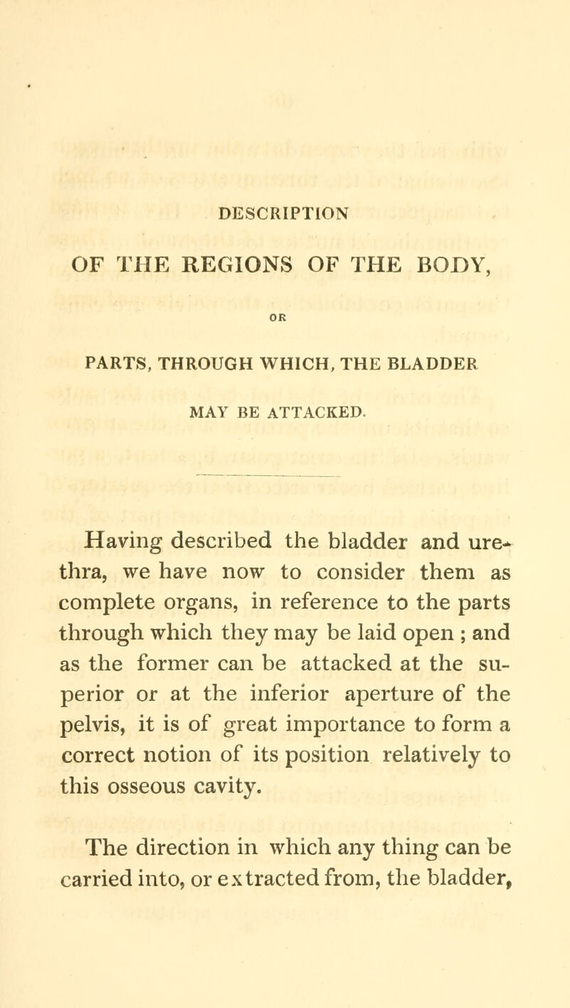 OF THE REGIONS OF THE BODY, OR PARTS, THROUGH WHICH, THE BLADDER MAY BE ATTACKED. Having described the bladder and ure* thra, we have now to consider them as complete organs, in reference to the parts through which they may be laid open ; and as the former can be attacked at the su- perior or at the inferior aperture of the pelvis, it is of great importance to form a correct notion of its position relatively to this osseous cavity. The direction in which any thing can be carried into, or extracted from, the bladder,