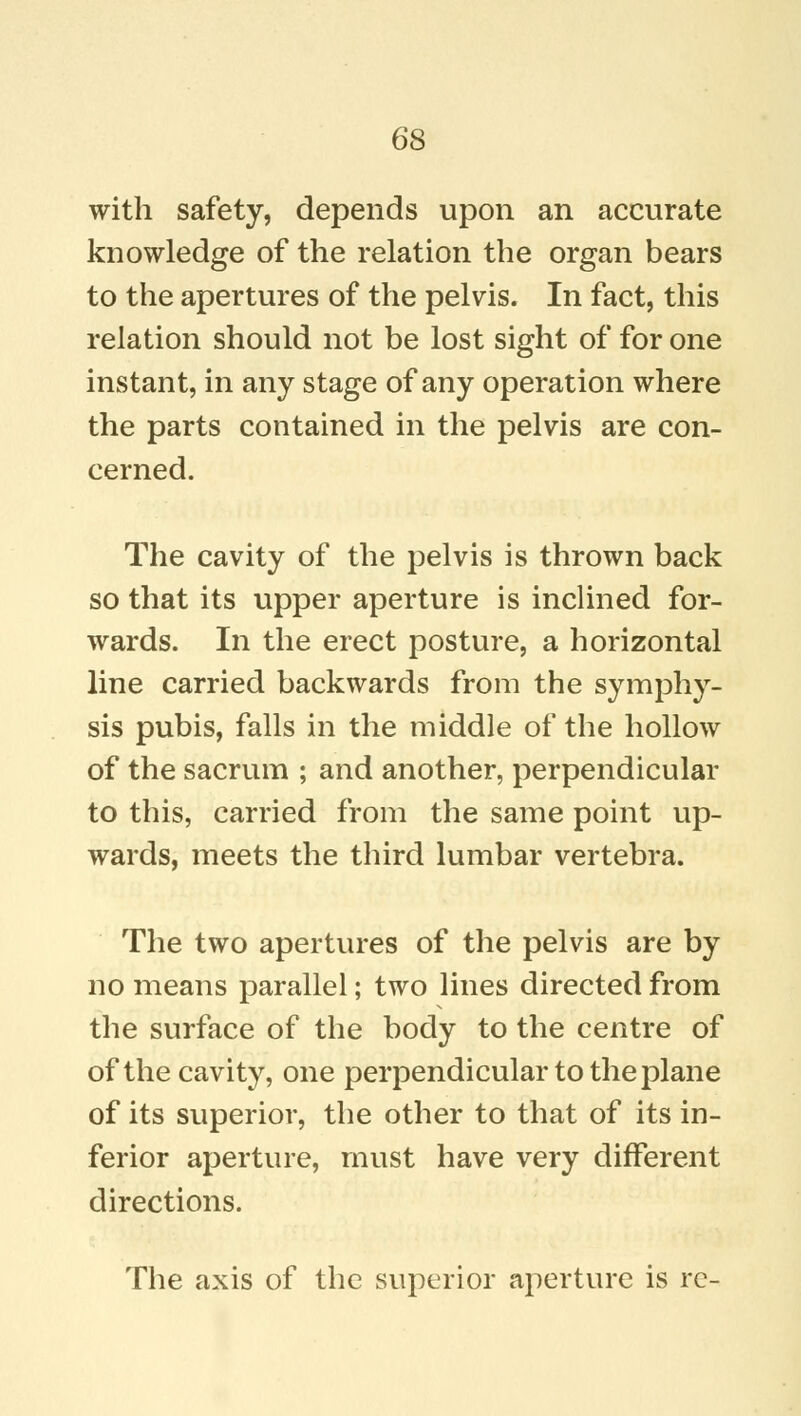 with safety, depends upon an accurate knowledge of the relation the organ bears to the apertures of the pelvis. In fact, this relation should not be lost sight of for one instant, in any stage of any operation where the parts contained in the pelvis are con- cerned. The cavity of the pelvis is thrown back so that its upper aperture is inclined for- wards. In the erect posture, a horizontal line carried backwards from the symphy- sis pubis, falls in the middle of the hollow of the sacrum ; and another, perpendicular to this, carried from the same point up- wards, meets the third lumbar vertebra. The two apertures of the pelvis are by no means parallel; two lines directed from the surface of the body to the centre of of the cavity, one perpendicular to the plane of its superior, the other to that of its in- ferior aperture, must have very different directions. The axis of the superior aperture is re-