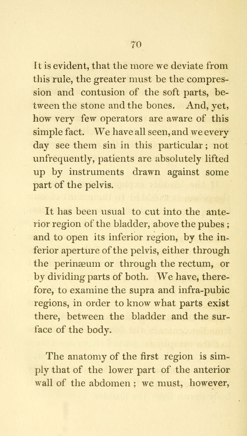 It is evident, that the more we deviate from this rule, the greater must be the compres- sion and contusion of the soft parts, be- tween the stone and the bones. And, yet, how very few operators are aware of this simple fact. We have all seen, and we every day see them sin in this particular; not unfrequently, patients are absolutely lifted up by instruments drawn against some part of the pelvis. It has been usual to cut into the ante- rior region of the bladder, above the pubes ; and to open its inferior region, by the in- ferior aperture of the pelvis, either through the perinaeum or through the rectum, or by dividing parts of both. We have, there- fore, to examine the supra and infra-pubic regions, in order to know what parts exist there, between the bladder and the sur- face of the body. The anatomy of the first region is sim- ply that of the lower part of the anterior wall of the abdomen ; we must, however,