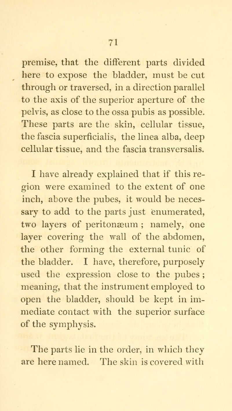 premise, that the different parts divided here to expose the bladder, must be cut through or traversed, in a direction parallel to the axis of the superior aperture of the pelvis, as close to the ossa pubis as possible. These parts are the skin, cellular tissue, the fascia superficialis, the linea alba, deep cellular tissue, and the fascia transversalis. I have already explained that if this re- gion were examined to the extent of one inch, above the pubes, it would be neces- sary to add to the parts just enumerated, two layers of peritonaeum ; namely, one layer covering the wall of the abdomen, the other forming the external tunic of the bladder. I have, therefore, purposely used the expression close to the pubes ; meaning, that the instrument employed to open the bladder, should be kept in im- mediate contact with the superior surface of the symphysis. The parts lie in the order, in which they are here named. The skin is covered with