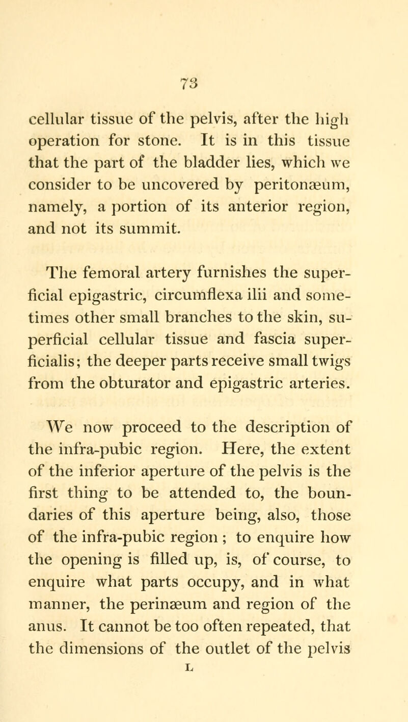 cellular tissue of the pelvis, after the high operation for stone. It is in this tissue that the part of the bladder lies, which we consider to be uncovered by peritonaeum, namely, a portion of its anterior region, and not its summit The femoral artery furnishes the super- ficial epigastric, circumflexa ilii and some- times other small branches to the skin, su- perficial cellular tissue and fascia super- ficialis; the deeper parts receive small twigs from the obturator and epigastric arteries. We now proceed to the description of the infra-pubic region. Here, the extent of the inferior aperture of the pelvis is the first thing to be attended to, the boun- daries of this aperture being, also, those of the infra-pubic region ; to enquire how the opening is filled up, is, of course, to enquire what parts occupy, and in what manner, the perinaeum and region of the anus. It cannot be too often repeated, that the dimensions of the outlet of the pelvis L