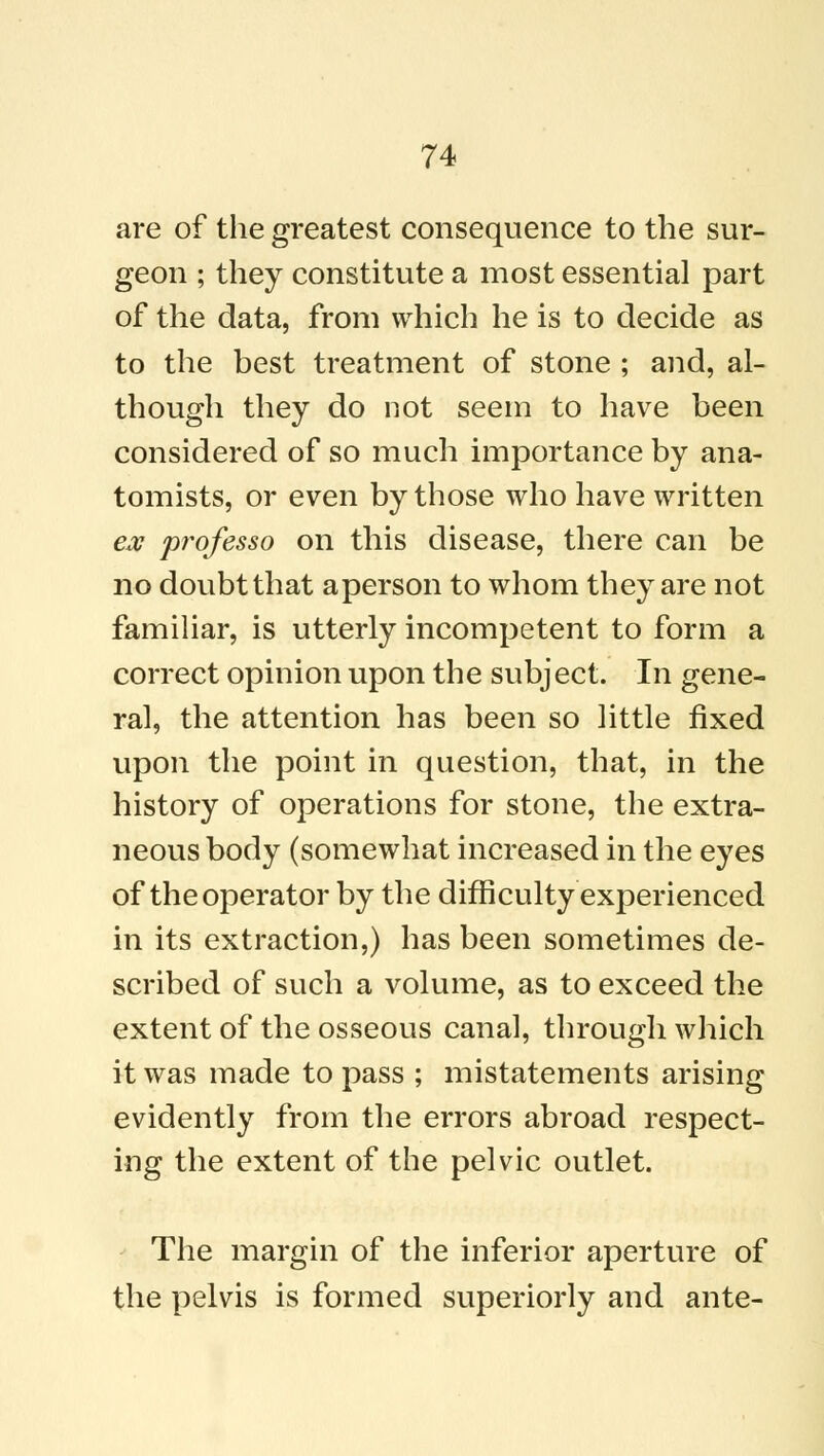 are of the greatest consequence to the sur- geon ; they constitute a most essential part of the data, from which he is to decide as to the best treatment of stone ; and, al- though they do not seem to have been considered of so much importance by ana- tomists, or even by those who have written ex professo on this disease, there can be no doubt that a person to whom they are not familiar, is utterly incompetent to form a correct opinion upon the subject. In gene- ral, the attention has been so little fixed upon the point in question, that, in the history of operations for stone, the extra- neous body (somewhat increased in the eyes of the operator by the difficulty experienced in its extraction,) has been sometimes de- scribed of such a volume, as to exceed the extent of the osseous canal, through which it was made to pass ; mistatements arising evidently from the errors abroad respect- ing the extent of the pelvic outlet. The margin of the inferior aperture of the pelvis is formed superiorly and ante-