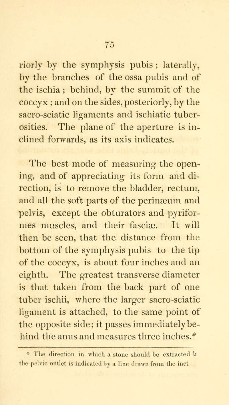 riorly by the symphysis pubis ; laterally, by the branches of the ossa pubis and of the ischia ; behind, by the summit of the coccyx ; and on the sides, posteriorly, by the sacro-sciatic ligaments and ischiatic tuber- osities. The plane of the aperture is in- clined forwards, as its axis indicates. The best mode of measuring the open- ing, and of appreciating its form and di- rection, is to remove the bladder, rectum, and all the soft parts of the perinaeum and pelvis, except the obturators and pyrifor- mes muscles, and their fasciae. It will then be seen, that the distance from the bottom of the symphysis pubis to the tip of the coccyx, is about four inches and an eighth. The greatest transverse diameter is that taken from the back part of one tuber ischii, where the larger sacro-sciatic ligament is attached, to the same point of the opposite side; it passes immediately be- hind the anus and measures three inches.* >: The direction in which a stone should be extracted b the pelvic outlet is indicated by a line drawn from the inci