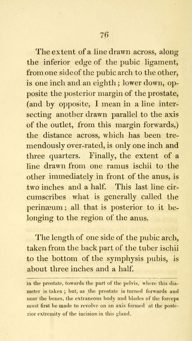 The extent of a line drawn across, along the inferior edge of the pubic ligament, from one side of the pubic arch to the other, is one inch and an eighth ; lower down, op- posite the posterior margin of the prostate, (and by opposite, I mean in a line inter- secting another drawn parallel to the axis of the outlet, from this margin forwards,) the distance across, which has been tre- mendously over-rated, is only one inch and three quarters. Finally, the extent of a line drawn from one ramus ischii to the other immediately in front of the anus, is two inches and a half. This last line cir- cumscribes what is generally called the perinseum; all that is posterior to it be- longing to the region of the anus. The length of one side of the pubic arch, taken from the back part of the tuber ischii to the bottom of the symphysis pubis, is about three inches and a half. in the prostate, towards the part of the pelvis, where this dia- meter is taken ; but, as the prostate is turned forwards and near the bones, the extraneous body and blades of the forceps must first be made to revolve on an axis formed at the poste- rior extremity of the incision in this gland.