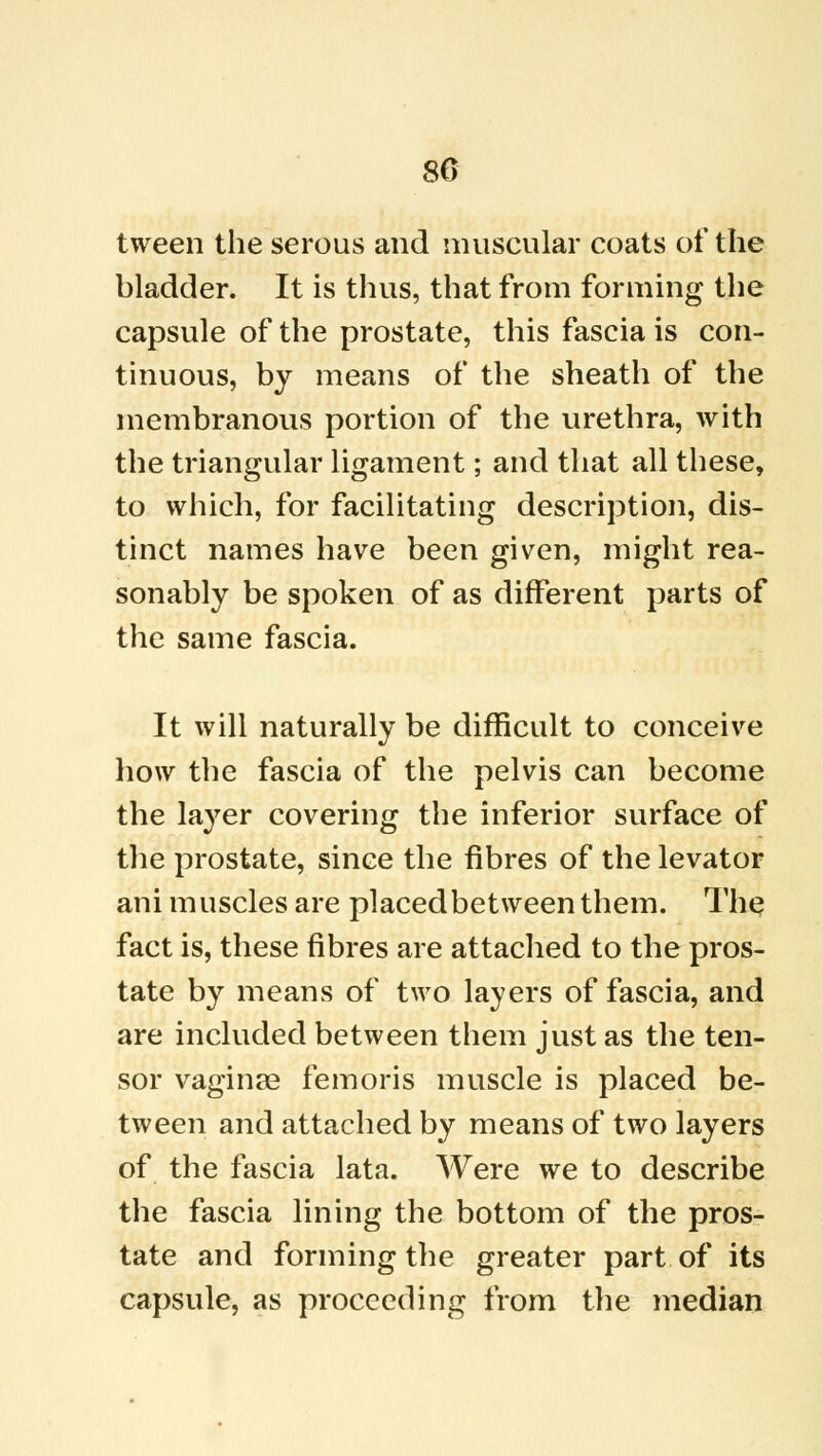 80 tween the serous and muscular coats of the bladder. It is thus, that from forming the capsule of the prostate, this fascia is con- tinuous, by means of the sheath of the membranous portion of the urethra, with the triangular ligament; and that all these, to which, for facilitating description, dis- tinct names have been given, might rea- sonably be spoken of as different parts of the same fascia. It will naturally be difficult to conceive how the fascia of the pelvis can become the layer covering the inferior surface of the prostate, since the fibres of the levator arii muscles are placed bet ween them. The fact is, these fibres are attached to the pros- tate by means of two layers of fascia, and are included between them just as the ten- sor vaginae femoris muscle is placed be- tween and attached by means of two layers of the fascia lata. Were we to describe the fascia lining the bottom of the pros- tate and forming the greater part of its capsule, as proceeding from the median