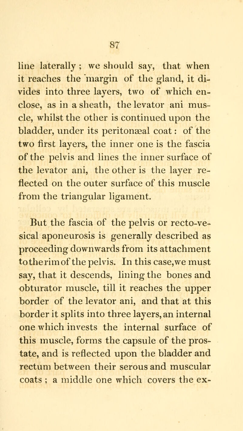 line laterally ; we should say, that when it reaches the margin of the gland, it di- vides into three layers, two of which en- close, as in a sheath, the levator ani mus- cle, whilst the other is continued upon the bladder, under its peritonaeal coat: of the two first layers, the inner one is the fascia of the pelvis and lines the inner surface of the levator ani, the other is the layer re- flected on the outer surface of this muscle from the triangular ligament. But the fascia of the pelvis or recto-ve- sical aponeurosis is generally described as proceeding downwards from its attachment to the rim of the pelvis. In this case,we must say, that it descends, lining the bones and obturator muscle, till it reaches the upper border of the levator ani, and that at this border it splits into three layers, an internal one which invests the internal surface of this muscle, forms the capsule of the pros- tate, and is reflected upon the bladder and rectum between their serous and muscular coats ; a middle one which covers the ex-