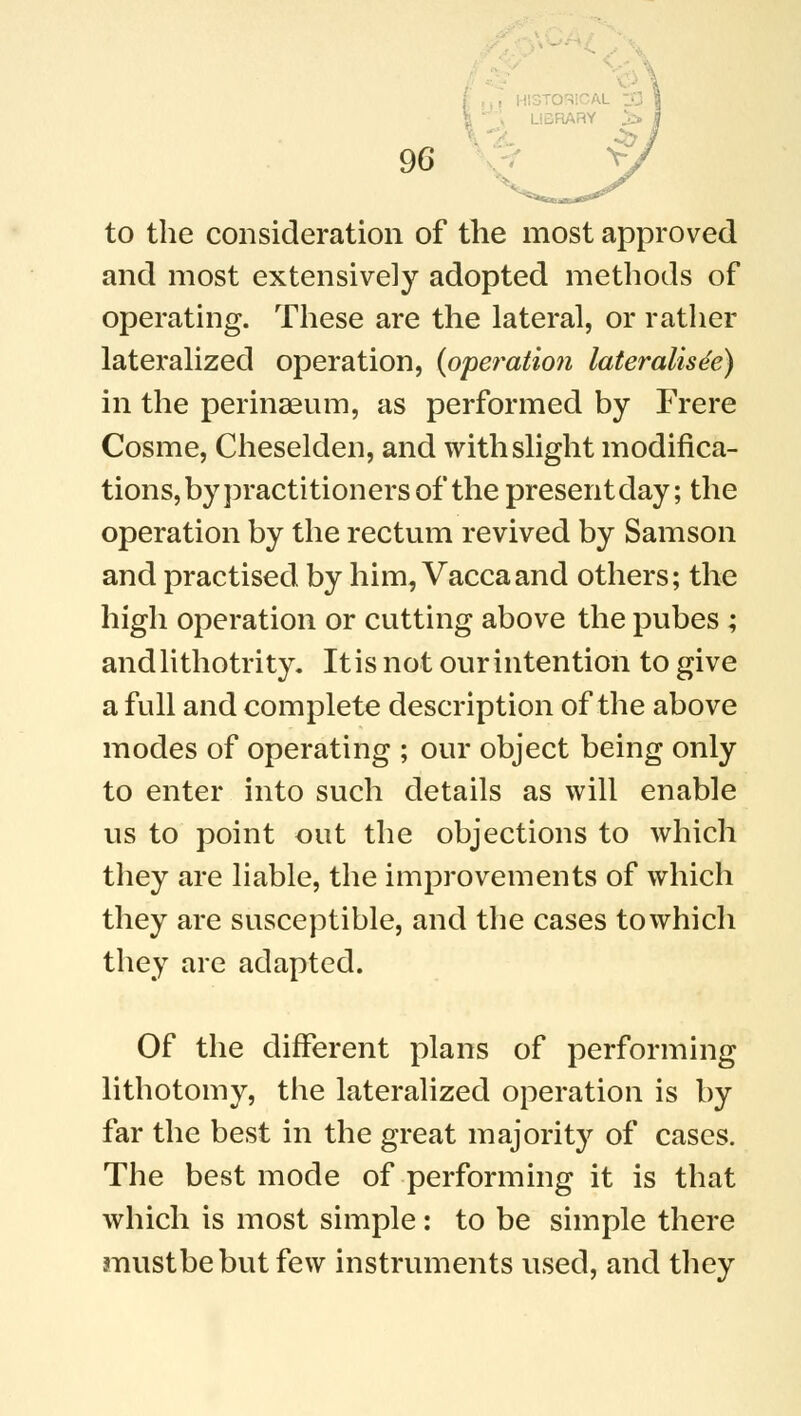 . JY *- 96 to the consideration of the most approved and most extensively adopted methods of operating. These are the lateral, or rather lateralized operation, (operation lateralis^) in the perinaeum, as performed by Frere Cosme, Cheselden, and with slight modifica- tions, by practitioners of the presentday; the operation by the rectum revived by Samson and practised by him, Vaccaand others; the high operation or cutting above the pubes ; andlithotrity. It is not our intention to give a full and complete description of the above modes of operating ; our object being only to enter into such details as will enable us to point out the objections to which they are liable, the improvements of which they are susceptible, and the cases towhich they are adapted. Of the different plans of performing lithotomy, the lateralized operation is by far the best in the great majority of cases. The best mode of performing it is that which is most simple: to be simple there mustbebutfew instruments used, and they