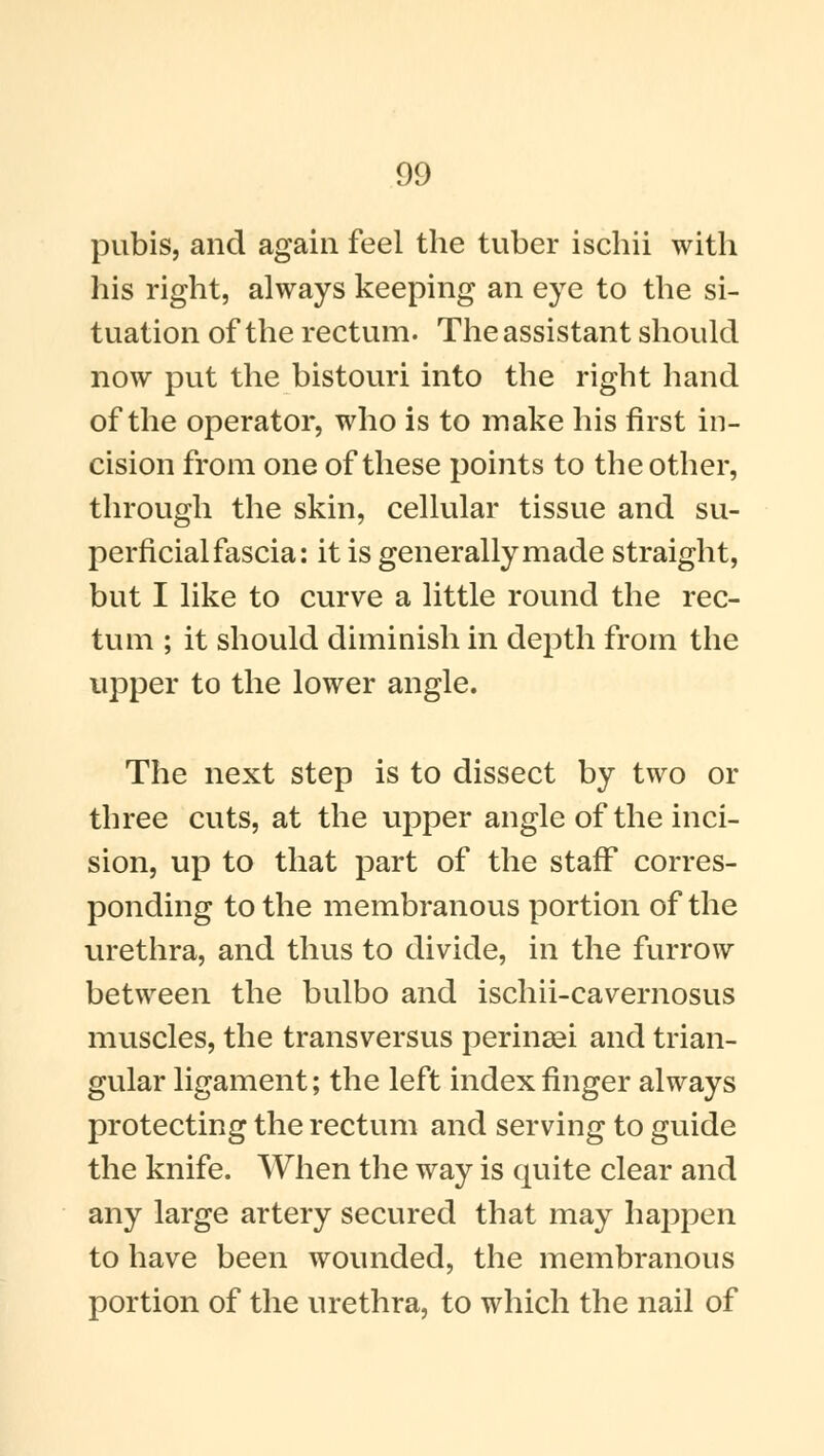 pubis, and again feel the tuber ischii with his right, always keeping an e)Te to the si- tuation of the rectum. The assistant should now put the bistouri into the right hand of the operator, who is to make his first in- cision from one of these points to the other, through the skin, cellular tissue and su- perficial fascia: it is generally made straight, but I like to curve a little round the rec- tum ; it should diminish in depth from the upper to the lower angle. The next step is to dissect by two or three cuts, at the upper angle of the inci- sion, up to that part of the staff corres- ponding to the membranous portion of the urethra, and thus to divide, in the furrow between the bulbo and ischii-cavernosus muscles, the transversus perinagi and trian- gular ligament; the left index finger always protecting the rectum and serving to guide the knife. When the way is quite clear and any large artery secured that may happen to have been wounded, the membranous portion of the urethra, to which the nail of