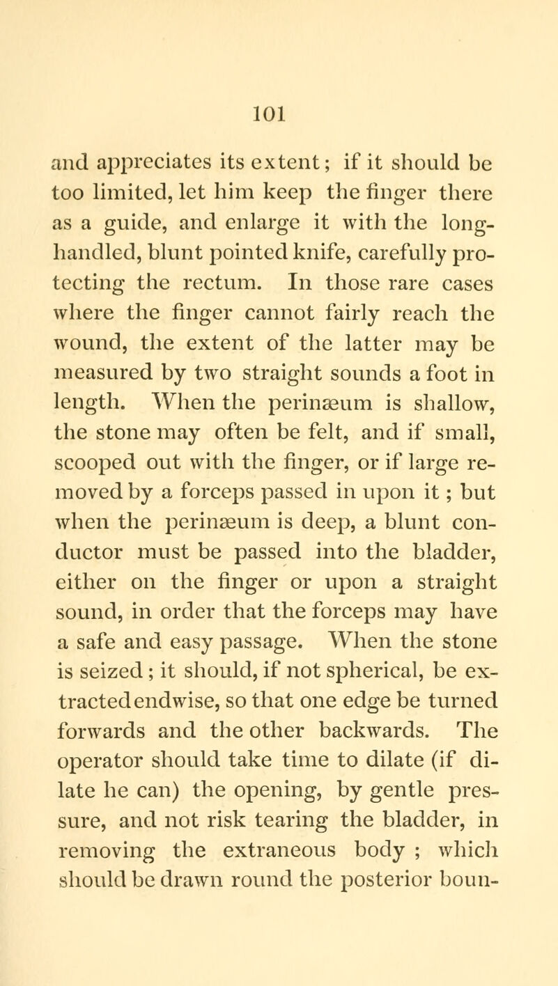 and appreciates its extent; if it should be too limited, let him keep the linger there as a guide, and enlarge it with the long- handled, blunt pointed knife, carefully pro- tecting the rectum. In those rare cases where the finger cannot fairly reach the wound, the extent of the latter may be measured by two straight sounds a foot in length. When the perinseum is shallow, the stone may often be felt, and if small, scooped out with the finger, or if large re- moved by a forceps passed in upon it; but when the perinaeum is deep, a blunt con- ductor must be passed into the bladder, either on the finger or upon a straight sound, in order that the forceps may have a safe and easy passage. When the stone is seized; it should, if not spherical, be ex- tracted endwise, so that one edge be turned forwards and the other backwards. The operator should take time to dilate (if di- late he can) the opening, by gentle pres- sure, and not risk tearing the bladder, in removing the extraneous body ; which should be drawn round the posterior boun-