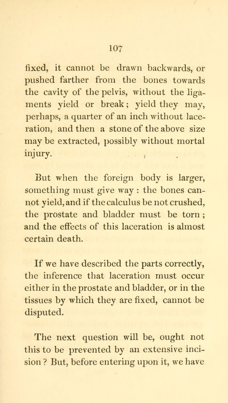 fixed, it cannot be drawn backwards, or pushed farther from the bones towards the cavity of the pelvis, without the liga- ments yield or break; yield they may, perhaps, a quarter of an inch without lace- ration, and then a stone of the above size may be extracted, possibly without mortal injury. , But when the foreign body is larger, something must give way : the bones can- not yield, and if the calculus be not crushed, the prostate and bladder must be torn ; and the effects of this laceration is almost certain death. If we have described the parts correctly, the inference that laceration must occur either in the prostate and bladder, or in the tissues by which they are fixed, cannot be disputed. The next question will be, ought not this to be prevented by an extensive inci- sion ? But, before entering upon it, we have