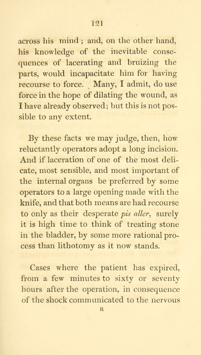 across his mind ; and, on the other hand, his knowledge of the inevitable conse- quences of lacerating and bruizing the parts, would incapacitate him for having recourse to force. Many, I admit, do use force in the hope of dilating the wound, as I have already observed; but this is not pos- sible to any extent. By these facts we may judge, then, how reluctantly operators adopt a long incision. And if laceration of one of the most deli- cate, most sensible, and most important of the internal organs be preferred by some operators to a large opening made with the knife, and that both means are had recourse to only as their desperate pis alter, surely it is high time to think of treating stone in the bladder, by some more rational pro- cess than lithotomy as it now stands. Cases where the patient has expired, from a few minutes to sixty or seventy hours after the operation, in consequence of the shock communicated to the nervous