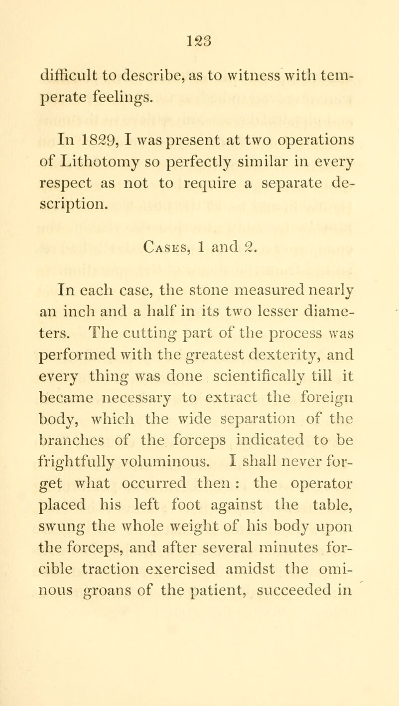 difficult to describe, as to witness with tem- perate feelings. In 1829, I was present at two operations of Lithotomy so perfectly similar in every respect as not to require a separate de- scription. Cases, 1 and 2. In each case, the stone measured nearly an inch and a half in its two lesser diame- ters. The cutting part of the process was performed with the greatest dexterity, and every thing was done scientifically till it became necessary to extract the foreign body, which the wide separation of the branches of the forceps indicated to be frightfully voluminous. I shall never for- get what occurred then : the operator placed his left foot against the table, swung the whole weight of his body upon the forceps, and after several minutes for- cible traction exercised amidst the omi- nous groans of the patient, succeeded in