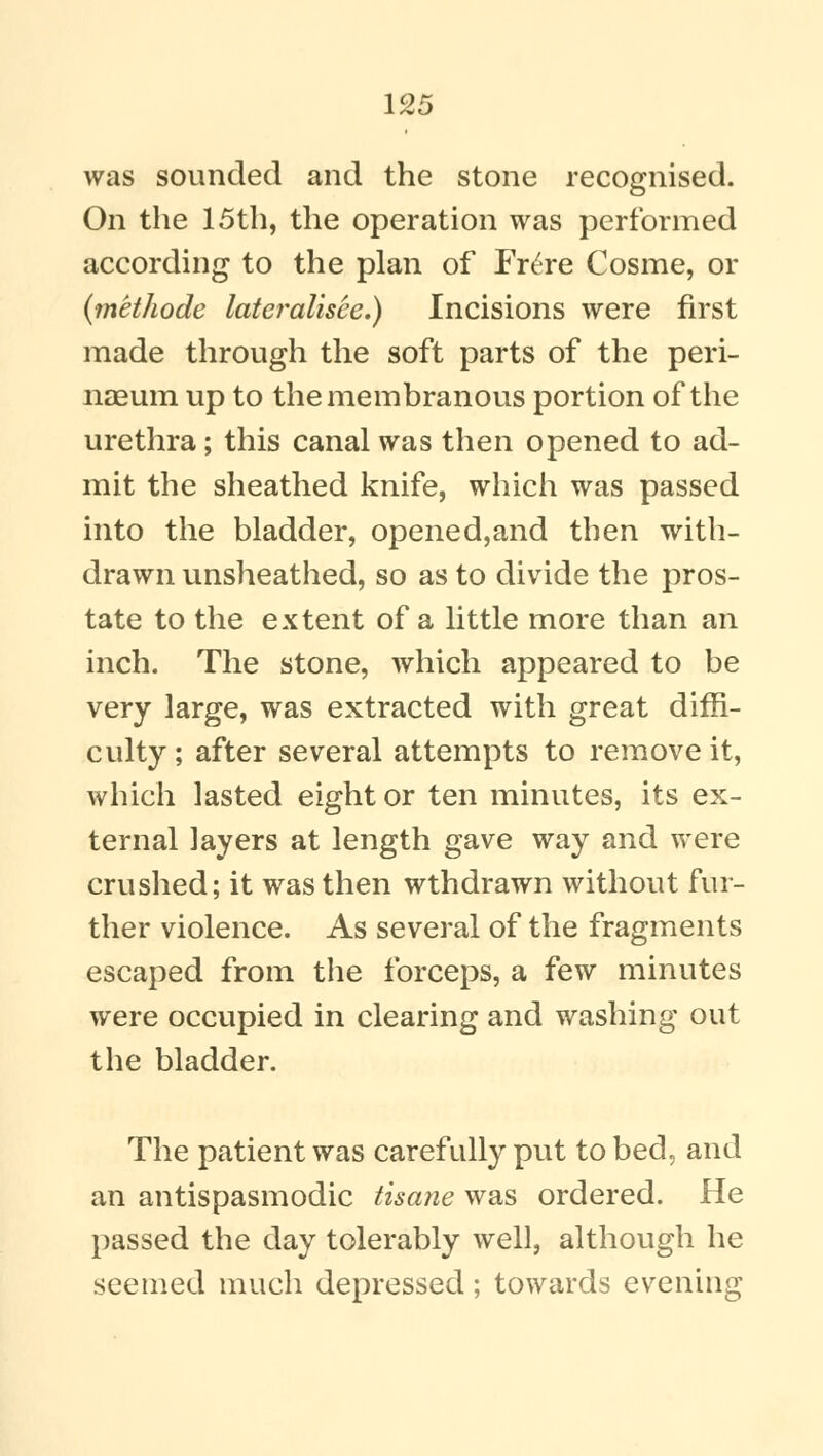 was sounded and the stone recognised. On the 15th, the operation was performed according to the plan of Fr£re Cosme, or (methode lateralisee.) Incisions were first made through the soft parts of the peri- naeum up to the membranous portion of the urethra; this canal was then opened to ad- mit the sheathed knife, which was passed into the bladder, opened,and then with- drawn unsheathed, so as to divide the pros- tate to the extent of a little more than an inch. The stone, which appeared to be very large, was extracted with great diffi- culty; after several attempts to remove it, which lasted eight or ten minutes, its ex- ternal layers at length gave way and were crushed; it was then wthdrawn without fur- ther violence. As several of the fragments escaped from the forceps, a few minutes were occupied in clearing and washing out the bladder. The patient was carefully put to bed, and an antispasmodic tisane was ordered. He passed the day tolerably well, although he seemed much depressed; towards evening