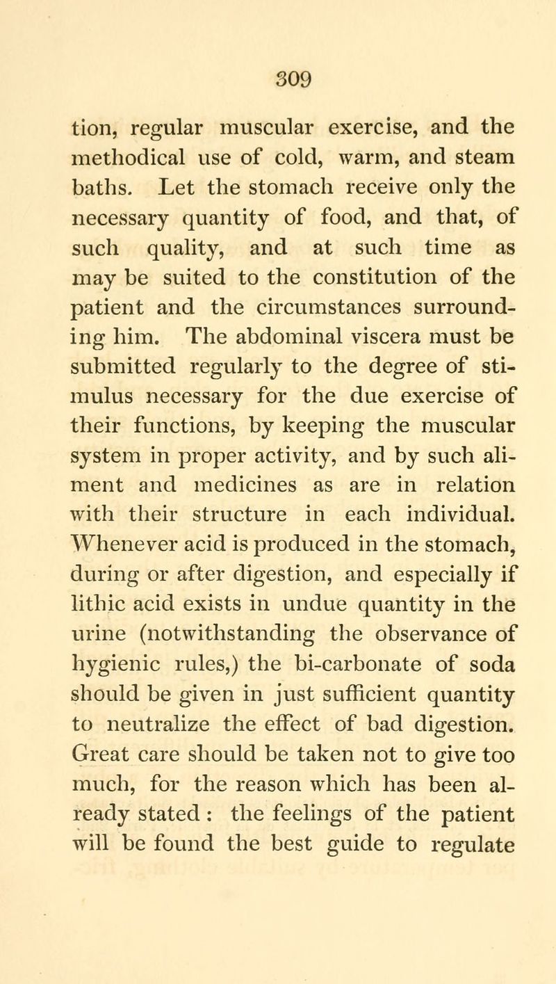 tion, regular muscular exercise, and the methodical use of cold, warm, and steam baths. Let the stomach receive only the necessary quantity of food, and that, of such quality, and at such time as may be suited to the constitution of the patient and the circumstances surround- ing him. The abdominal viscera must be submitted regularly to the degree of sti- mulus necessary for the due exercise of their functions, by keeping the muscular system in proper activity, and by such ali- ment and medicines as are in relation with their structure in each individual. Whenever acid is produced in the stomach, during or after digestion, and especially if lithic acid exists in undue quantity in the urine (notwithstanding the observance of hygienic rules,) the bi-carbonate of soda should be given in just sufficient quantity to neutralize the effect of bad digestion. Great care should be taken not to give too much, for the reason which has been al- ready stated : the feelings of the patient will be found the best guide to regulate