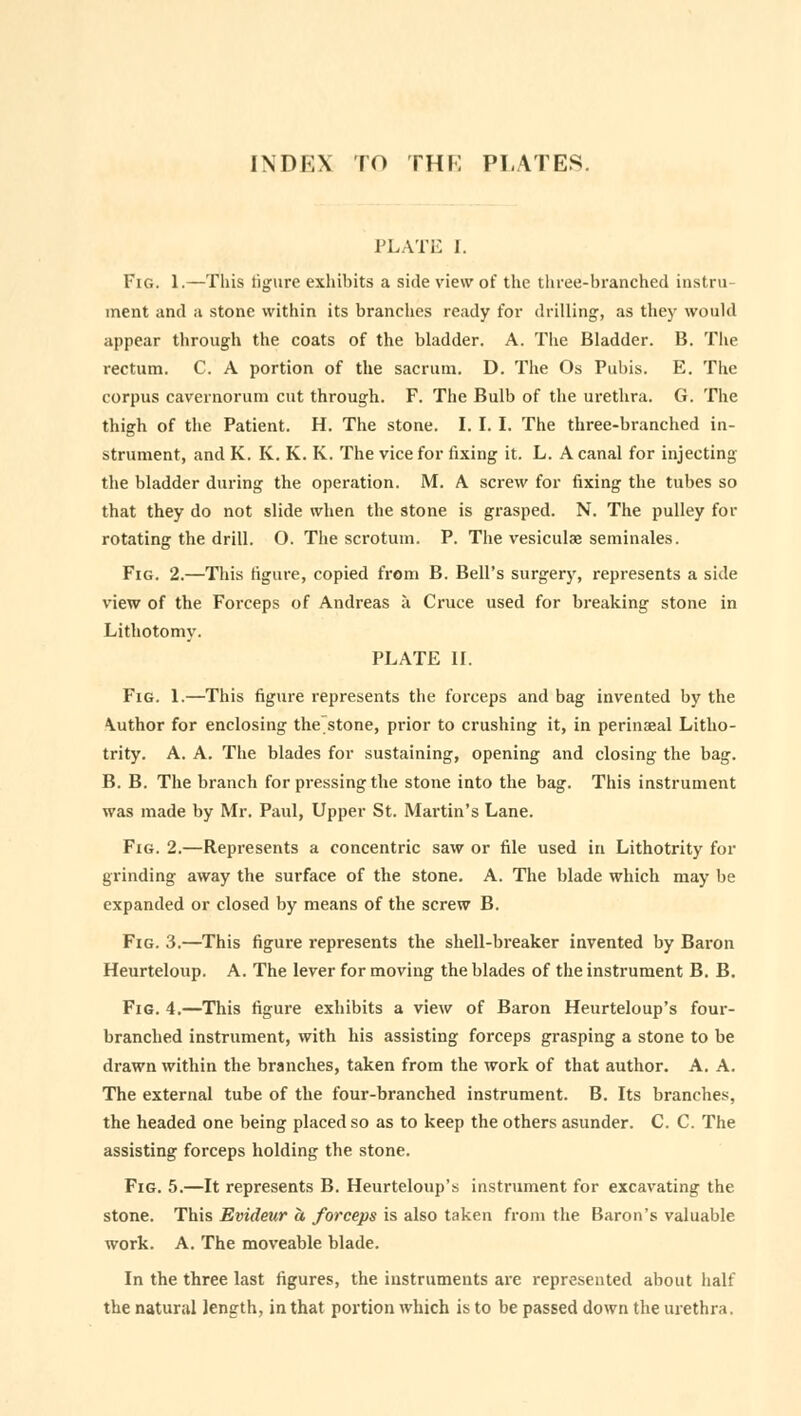 INDEX TO THE PLATES. PLATE I. Fig. 1.—This figure exhibits a side view of the three-branched instru- ment and a stone within its branches ready for drilling, as they would appear through the coats of the bladder. A. The Bladder. B. The rectum. C. A portion of the sacrum. D. The Os Pubis. E. The corpus cavernorum cut through. F. The Bulb of the urethra. G. The thigh of the Patient. H. The stone. I. I. I. The three-branched in- strument, and K. K. K. K. The vice for fixing it. L. A canal for injecting the bladder during the operation. M. A screw for fixing the tubes so that they do not slide when the stone is grasped. N. The pulley for rotating the drill. O. The scrotum. P. The vesiculae seminales. Fig. 2.—This figure, copied from B. Bell's surgery, represents a side view of the Forceps of Andreas a Cruce used for breaking stone in Lithotomy. PLATE II. Fig. 1.—This figure represents the forceps and bag invented by the \uthor for enclosing the stone, prior to crushing it, in perinaeal Litho- trity. A. A. The blades for sustaining, opening and closing the bag. B. B. The branch for pressing the stone into the bag. This instrument was made by Mr. Paul, Upper St. Martin's Lane. Fig. 2.—Represents a concentric saw or file used in Lithotrity for grinding away the surface of the stone. A. The blade which may be expanded or closed by means of the screw B. Fig. 3.—This figure represents the shell-breaker invented by Baron Heurteloup. A. The lever for moving the blades of the instrument B. B. Fig. 4.—This figure exhibits a view of Baron Heurteloup's four- branched instrument, with his assisting forceps grasping a stone to be drawn within the branches, taken from the work of that author. A. A. The external tube of the four-branched instrument. B. Its branches, the headed one being placed so as to keep the others asunder. C. C. The assisting forceps holding the stone. Fig. 5.—It represents B. Heurteloup's instrument for excavating the stone. This Evideur a forceps is also taken from the Baron's valuable work. A. The moveable blade. In the three last figures, the instruments are represented about half the natural length, in that portion which is to be passed down the urethra.