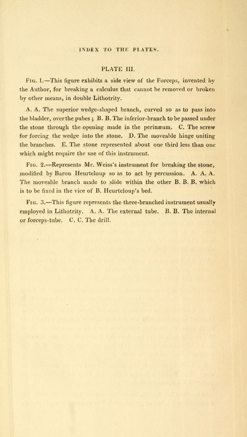 PLATE III. Fig. 1.—This figure exhibits a side view of the Forceps, invented by the Author, for breaking a calculus that cannot be removed or broken by other means, in double Lithotrity. A. A. The superior wedge-shaped branch, curved so as to pass into the bladder, over the pubes ; B. B. The inferior-branch to be passed under the stone through the opening made in the perinaeum. C. The screw for forcing the wedge into the stone. D. The moveable hinge uniting the branches. E. The stone represented about one third less than one which might require the use of this instrument. Fig. 2.—Represents Mr. Weiss's instrument for breaking the stone, modified by Baron Heurteloup so as to act by percussion. A. A. A. The moveable branch made to slide within the other B. B. B. which is to be fixed in the vice of B. Heurteloup's bed. Fig. 3.—This figure represents the three-branched instrument usually employed in Lithotrity. A. A. The external tube. B. B. The internal or forceps-tube. C. C. The drill.