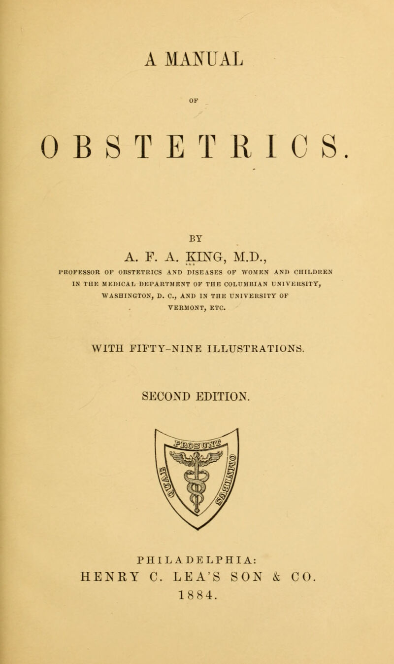 A MANUAL OBSTETRICS BY A. F. A. KING, M.D.: PROFESSOR OF OBSTETRICS AND DISEASES OF WOMEN AND CHILDREN IN THE MEDICAL DEPARTMENT OF THE COLUMBIAN UNIVERSITY, WASHINGTON, D. C, AND IN THE UNIVERSITY OF VERMONT, ETC. WITH FIFTY-NINE ILLUSTKATIONS. SECOND EDITION. PHILADELPHIA: HENRY C. LEA'S SON & CO. 1884.