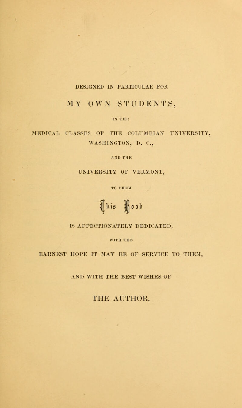 MY OWN STUDENTS, IN THE MEDICAL CLASSES OF THE COLUMBIAN UNIVERSITY WASHINGTON, D. C, UNIVERSITY OF VERMONT, his So oh IS AFFECTIONATELY DEDICATED, AVITH THE EARNEST HOPE IT MAYT BE OF SERVICE TO THEM, AND WITH THE BEST WISHES OF THE AUTHOR.