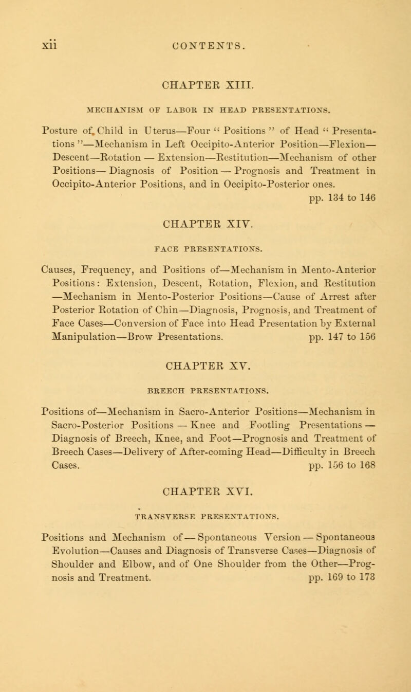 CHAPTER XIII. MECHANISM OF LABOR IN HEAD PRESENTATIONS. Posture of. Child in Uterus—Four  Positions  of Head  Presenta- tions —Mechanism in Left Occipito-Anterior Position—Flexion— Descent—Potation — Extension—Restitution—Mechanism of other Positions—Diagnosis of Position—Prognosis and Treatment in Occipito-Anterior Positions, and in Occipito-Posterior ones. pp. 134 to 146 CHAPTER XIY. FACE PRESENTATIONS. Causes, Frequency, and Positions of—Mechanism in Mento-Anterior Positions: Extension, Descent, Rotation, Flexion, and Restitution —Mechanism in Mento-Posterior Positions—Cause of Arrest after Posterior Rotation of Chin—Diagnosis, Prognosis, and Treatment of Face Cases—Conversion of Face into Head Presentation by External Manipulation—Brow Presentations. pp. 147 to 156 CHAPTER XY. BREECH PRESENTATIONS. Positions of—Mechanism in Sacro-Anterior Positions—Mechanism in Sacro-Posterior Positions — Knee and Footling Presentations — Diagnosis of Breech, Knee, and Foot—Prognosis and Treatment of Breech Cases—Delivery of After-coming Head—Difficulty in Breech Cases. pp. 156 to 168 CHAPTER XVI. TRANSVERSE PRESENTATIONS. Positions and Mechanism of—Spontaneous Version — Spontaneous Evolution—Causes and Diagnosis of Transverse Cases—Diagnosis of Shoulder and Elbow, and of One Shoulder from the Other—Prog- nosis and Treatment. pp. 169 to 173