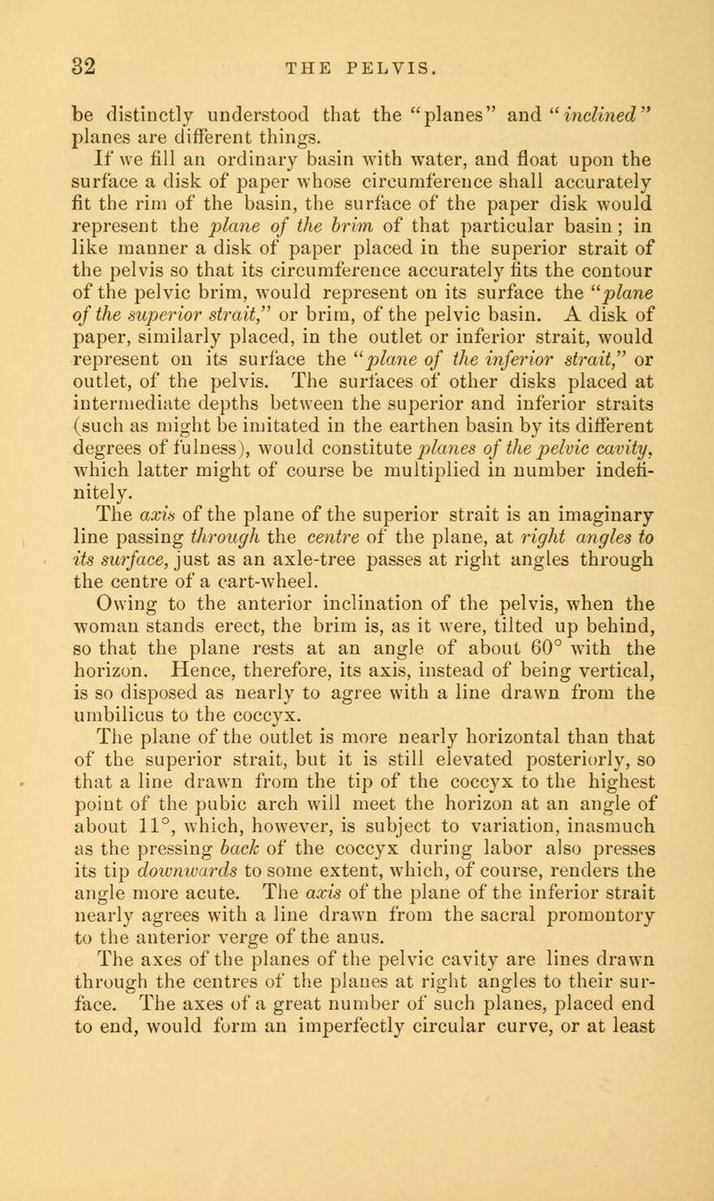 be distinctly understood that the planes and inclined planes are different things. If we fill an ordinary basin with water, and float upon the surface a disk of paper whose circumference shall accurately fit the rim of the basin, the surface of the paper disk would represent the plane of the brim of that particular basin ; in like manner a disk of paper placed in the superior strait of the pelvis so that its circumference accurately fits the contour of the pelvic brim, would represent on its surface the plane of the superior strait, or brim, of the pelvic basin. A disk of paper, similarly placed, in the outlet or inferior strait, would represent on its surface the plane of the inferior strait or outlet, of the pelvis. The surfaces of other disks placed at intermediate depths between the superior and inferior straits (such as might be imitated in the earthen basin by its different degrees of fulness), would constitute planes of the pelvic cavity, which latter might of course be multiplied in number indefi- nitely. The axis of the plane of the superior strait is an imaginary line passing through the centre of the plane, at right angles to its surface, just as an axle-tree passes at right angles through the centre of a cart-wheel. Owing to the anterior inclination of the pelvis, when the woman stands erect, the brim is, as it were, tilted up behind, so that the plane rests at an angle of about 60° with the horizon. Hence, therefore, its axis, instead of being vertical, is so disposed as nearly to agree with a line drawn from the umbilicus to the coccyx. The plane of the outlet is more nearly horizontal than that of the superior strait, but it is still elevated posteriorly, so that a line drawn from the tip of the coccyx to the highest point of the pubic arch will meet the horizon at an angle of about 11°, which, however, is subject to variation, inasmuch as the pressing back of the coccyx during labor also presses its tip downivards to some extent, which, of course, renders the angle more acute. The axis of the plane of the inferior strait nearly agrees with a line drawn from the sacral promontory to the anterior verge of the anus. The axes of the planes of the pelvic cavity are lines drawn through the centres of the planes at right angles to their sur- face. The axes of a great number of such planes, placed end to end, would form an imperfectly circular curve, or at least