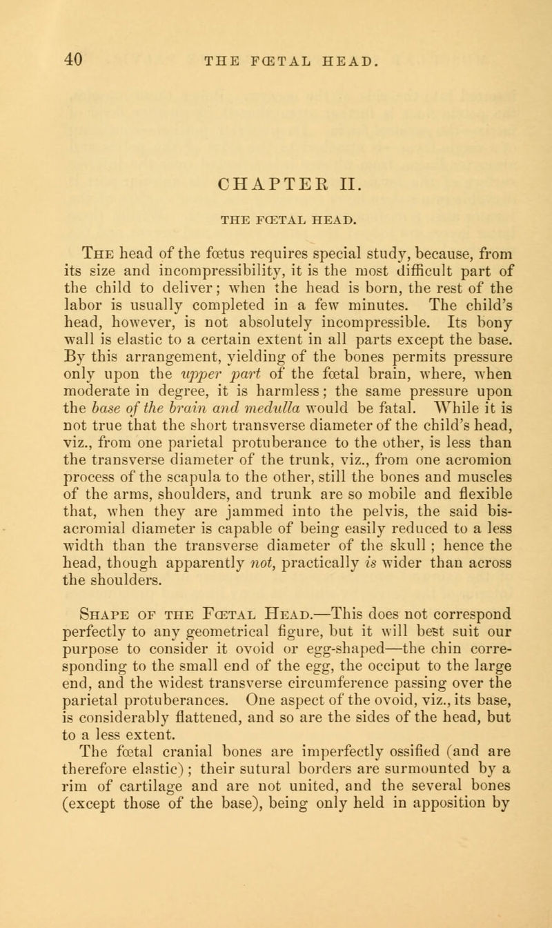 CHAPTER II. THE FCETAL HEAD. The head of the foetus requires special study, because, from its size and incompressibility, it is the most difficult part of the child to deliver; when the head is born, the rest of the labor is usually completed in a few minutes. The child's head, however, is not absolutely incompressible. Its bony wall is elastic to a certain extent in all parts except the base. By this arrangement, yielding of the bones permits pressure only upon the upper part of the foetal brain, where, when moderate in degree, it is harmless; the same pressure upon the base of the brain and medulla would be fatal. While it is not true that the short transverse diameter of the child's head, viz., from one parietal protuberance to the other, is less than the transverse diameter of the trunk, viz., from one acromion process of the scapula to the other, still the bones and muscles of the arms, shoulders, and trunk are so mobile and flexible that, when they are jammed into the pelvis, the said bis- acromial diameter is capable of being easily reduced to a less width than the transverse diameter of the skull ; hence the head, though apparently not, practically is wider than across the shoulders. Shape of the Fcetal Head.—This does not correspond perfectly to any geometrical figure, but it will best suit our purpose to consider it ovoid or egg-shaped—the chin corre- sponding to the small end of the egg, the occiput to the large end, and the widest transverse circumference passing over the parietal protuberances. One aspect of the ovoid, viz., its base, is considerably flattened, and so are the sides of the head, but to a less extent. The fcetal cranial bones are imperfectly ossified (and are therefore elastic) ; their sutural borders are surmounted by a rim of cartilage and are not united, and the several bones (except those of the base), being only held in apposition by