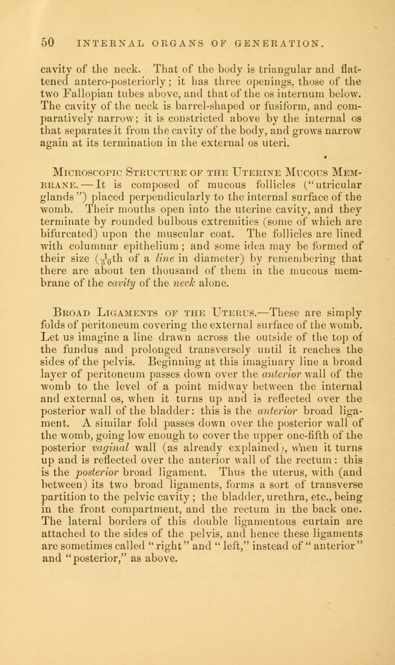 cavity of the neck. That of the body is triangular and flat- tened antero-posteriorly; it has three openings, those of the two Fallopian tubes above, and that of the os internum below. The cavity of the neck is barrel-shaped or fusiform, and com- paratively narrow; it is constricted above by the internal os that separates it from the cavity of the body, and grows narrow again at its termination in the external os uteri. * Microscopic Structure of the Uterine Mucous Mem- brane.— It is composed of mucous follicles (utricular glands ) placed perpendicularly to the internal surface of the womb. Their mouths open into the uterine cavity, and they terminate by rounded bulbous extremities (some of which are bifurcated) upon the muscular coat. The follicles are lined with columnar epithelium ; and some idea may be formed of their size t^th °f a ^'ine m diameter) by remembering that there are about ten thousand of them in the mucous mem- brane of the cavity of the neck alone. Broad Ligaments of the Uterus.—These are simply folds of peritoneum covering the external surface of the womb. Let us imagine a line drawn across the outside of the top of the fundus and prolonged transversely until it reaches the sides of the pelvis. Beginning at this imaginary line a broad layer of peritoneum passes down over the anterior wall of the womb to the level of a point midway between the internal and external os, when it turns up and is reflected over the posterior w7all of the bladder: this is the anterior broad liga- ment. A similar fold passes down over the posterior wall of the womb, going low enough to cover the upper one-fifth of the posterior vaginal wall (as already explained;, when it turns up and is reflected over the anterior wall of the rectum: this is the posterior broad ligament. Thus the uterus, with (and between) its two broad ligaments, forms a sort of transverse partition to the pelvic cavity ; the bladder, urethra, etc., being in the front compartment, and the rectum in the back one. The lateral borders of this double ligamentous curtain are attached to the sides of the pelvis, and hence these ligaments are sometimes called  right and  left, instead of  anterior and posterior, as above.