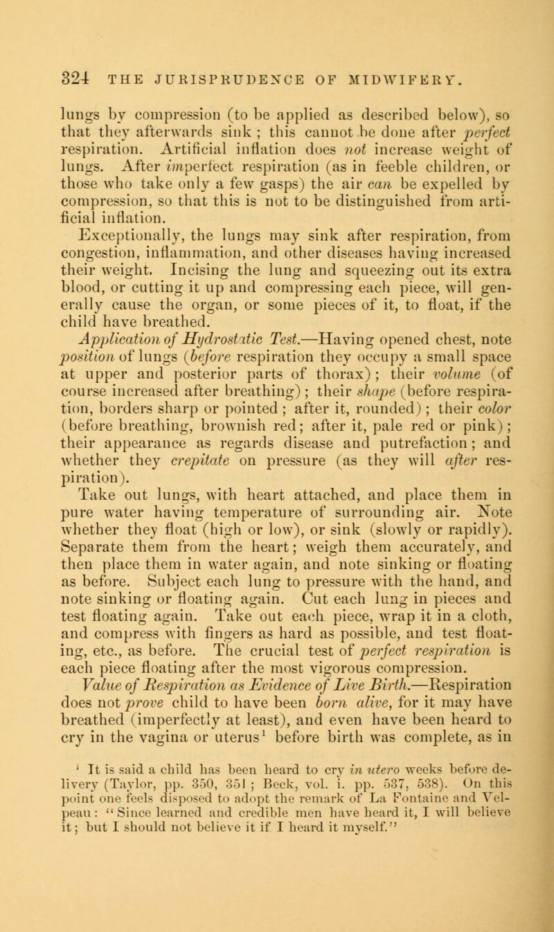 lungs by compression (to be applied as described below), so that they afterwards sink ; this cannot be done after perfect respiration. Artificial inflation does not increase weight of lungs. After imperfect respiration (as in feeble children, or those who take only a few gasps) the air can be expelled by compression, so that this is not to be distinguished from arti- ficial inflation. Exceptionally, the lungs may sink after respiration, from congestion, inflammation, and other diseases having increased their weight. Incising the lung and squeezing out its extra blood, or cutting it up and compressing each piece, will gen- erally cause the organ, or some pieces of it, to float, if the child have breathed. Application of Hydrostatic Test.—Having opened chest, note position of lungs (before respiration they occupy a small space at upper and posterior parts of thorax) ; their volume (of course increased after breathing) ; their shape (before respira- tion, borders sharp or pointed ; after it, rounded); their color (before breathing, brownish red; after it, pale red or pink); their appearance as regards disease and putrefaction; and whether they crepitate on pressure (as they will after res- piration). Take out lungs, with heart attached, and place them in pure water having temperature of surrounding air. Note whether they float (high or low), or sink (slowly or rapidly). Separate them from the heart; weigh them accurately, and then place them in water again, and note sinking or floating as before. Subject each lung to pressure with the hand, and note sinking or floating again. Cut each lung in pieces and test floating again. Take out each piece, wrap it in a cloth, and compress with fingers as hard as possible, and test float- ing, etc., as before. The crucial test of perfect respiration is each piece floating after the most vigorous compression. Value of Respiration as Evidence of Live Birth.—Respiration does not prove child to have been born alive, for it may have breathed (imperfectly at least), and even have been heard to cry in the vagina or uterus1 before birth was complete, as in j It is said a child has been heard to erv in utero weeks before de- livery (Taylor, pp. 350, 351 ; Beck, vol. i. pp. 537, 538). On this point one feels disposed to adopt the remark of La Fontaine and Vel- peau: Since learned and credible men have heard it, I will believe it; but I should not believe it if I heard it myself.