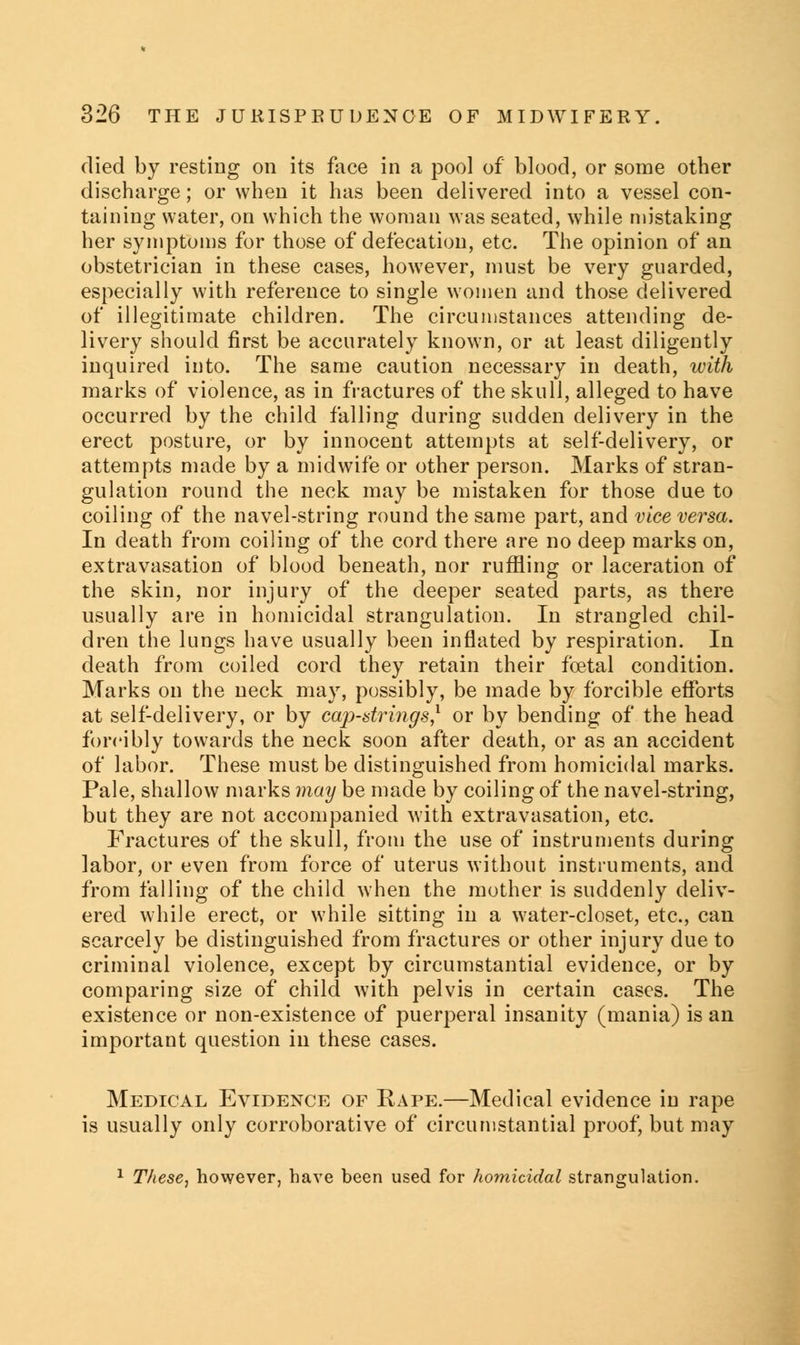 died by resting on its face in a pool of blood, or some other discharge; or when it has been delivered into a vessel con- taining water, on which the woman was seated, while mistaking her symptoms for those of defecation, etc. The opinion of an obstetrician in these cases, however, must be very guarded, especially with reference to single women and those delivered of illegitimate children. The circumstances attending de- livery should first be accurately known, or at least diligently inquired into. The same caution necessary in death, with marks of violence, as in fractures of the skull, alleged to have occurred by the child falling during sudden delivery in the erect posture, or by innocent attempts at self-delivery, or attempts made by a midwife or other person. Marks of stran- gulation round the neck may be mistaken for those due to coiling of the navel-string round the same part, and vice versa. In death from coiling of the cord there are no deep marks on, extravasation of blood beneath, nor ruffling or laceration of the skin, nor injury of the deeper seated parts, as there usually are in homicidal strangulation. In strangled chil- dren the lungs have usually been inflated by respiration. In death from coiled cord they retain their foetal condition. Marks on the neck may, possibly, be made by forcible efforts at self-delivery, or by cap-strings,1 or by bending of the head forcibly towards the neck soon after death, or as an accident of labor. These must be distinguished from homicidal marks. Pale, shallow marks may be made by coiling of the navel-string, but they are not accompanied with extravasation, etc. Fractures of the skull, from the use of instruments during labor, or even from force of uterus without instruments, and from falling of the child when the mother is suddenly deliv- ered while erect, or while sitting in a water-closet, etc., can scarcely be distinguished from fractures or other injury due to criminal violence, except by circumstantial evidence, or by comparing size of child with pelvis in certain cases. The existence or non-existence of puerperal insanity (mania) is an important question in these cases. Medical Evidence of Rape.—Medical evidence in rape is usually only corroborative of circumstantial proof, but may 1 These, however, have been used for homicidal strangulation.