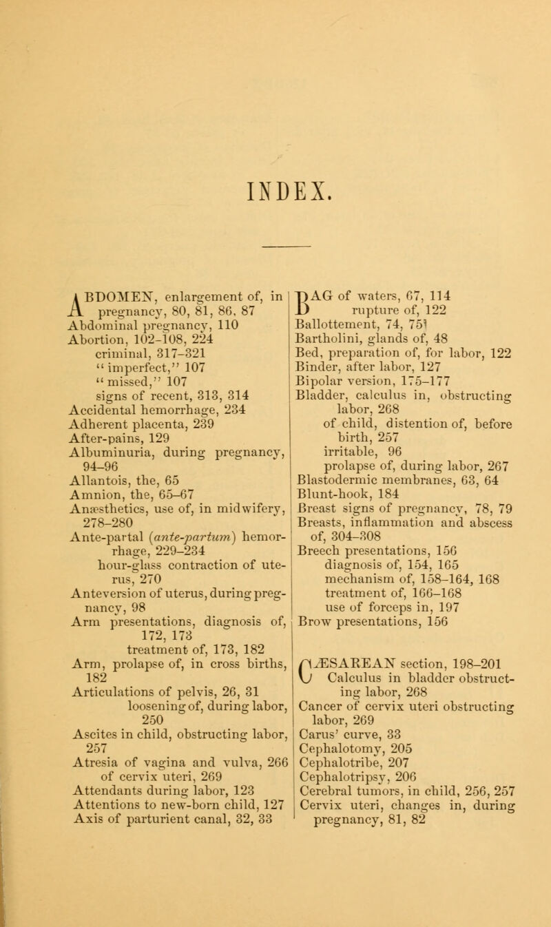 INDEX ABDOMEN, enlargement of, in pregnancy, 80, 81, 86, 87 Abdominal pregnancy, 110 Abortion, 102-108, 224 criminal, 317-321  imperfect, 107 missed, 107 signs of recent, 313, 314 Accidental hemorrhage, 234 Adherent placenta, 239 After-pains, 129 Albuminuria, during pregnancy, 94-96 Allantois, the, 65 Amnion, the, 65-67 Anaesthetics, use of, in midwifery, 278-280 Ante-partal (ante-partum) hemor- rhage, 229-234 hour-glass contraction of ute- nis, 270 Anteversion of uterus, during preg- nancy, 98 Arm presentations, diagnosis of, 172, 173 treatment of, 173, 182 Arm, prolapse of, in cross births, 182 Articulations of pelvis, 26, 31 loosening of, during labor, 250 Ascites in child, obstructing labor, 257 Atresia of vagina and vulva, 266 of cervix uteri, 269 Attendants during labor, 123 Attentions to new-born child, 127 Axis of parturient canal, 32, 33 BAG of waters, 67, 114 rupture of, 122 Ballottement, 74, 751 Bartholini, glands of, 48 Bed, preparation of, for labor, 122 Binder, after labor, 127 Bipolar version, 175-177 Bladder, calculus in, obstructing labor, 268 of child, distention of, before birth, 257 irritable, 96 prolapse of, during labor, 267 Blastodermic membranes, 63, 64 Blunt-hook, 184 Breast signs of pregnancy, 78, 79 Breasts, inflammation and abscess of, 304-308 Breech presentations, 156 diagnosis of, 154, 165 mechanism of, 158-164, 168 treatment of, 166-168 use of forceps in, 197 Brow presentations, 156 CESAREAN section, 198-201 Calculus in bladder obstruct- ing labor, 268 Cancer of cervix uteri obstructing labor, 269 j Cams' curve, 33 I Cephalotomv, 205 | Cephalotribe, 207 i Cephalotripsy, 206 Cerebral tumors, in child, 256, 257 Cervix uteri, changes in, during ' pregnancy, 81, 82