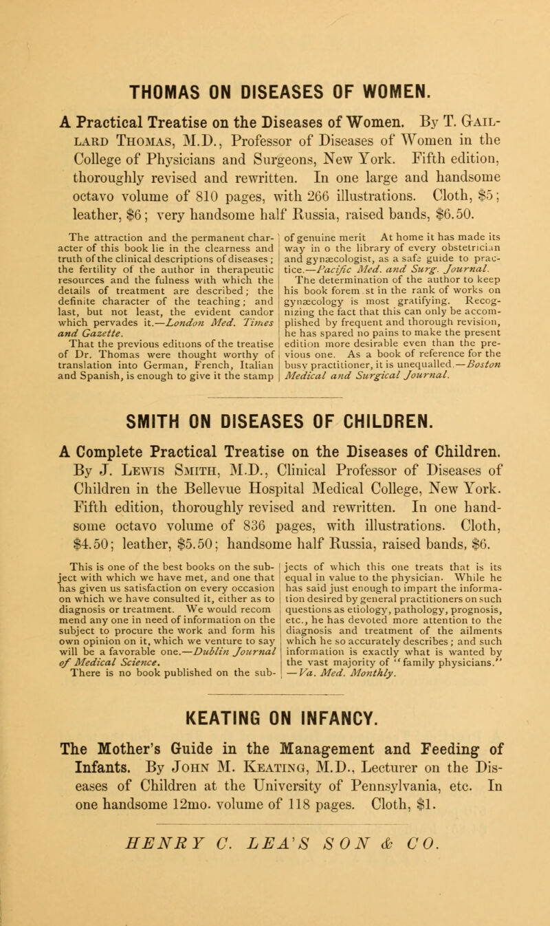 THOMAS ON DISEASES OF WOMEN. A Practical Treatise on the Diseases of Women. By T. Gail- lard Thomas, M.D., Professor of Diseases of Women in the College of Physicians and Surgeons, New York. Fifth edition, thoroughly revised and rewritten. In one large and handsome octavo volume of 810 pages, with 266 illustrations. Cloth, $5; leather, $6; very handsome half Russia, raised bands, $6.50. The attraction and the permanent char- acter of this book lie in the clearness and truth of the clinical descriptions of diseases ; the fertility of the author in therapeutic resources and the fulness with which the details of treatment are described; the definite character of the teaching; and i last, but not least, the evident candor which pervades it.—London Med. Tunes and Gazette. That the previous editions of the treatise of Dr. Thomas were thought worthy of translation into German, French, Italian and Spanish, is enough to give it the stamp of genuine merit At home it has made its way in o the library of every obstetrician and gynaecologist, as a safe guide to prac- tice.—Pacific Med. a?id Surg. Journal. The determination of the author to keep his book forem st in the rank of works on gynaecology is most gratifying. Recog- nizing the fact that this can only be accom- plished by frequent and thorough revision, he has spared no pains to make the present edition more desirable even than the pre- vious one. As a book of reference for the busy practitioner, it is unequalled.—Boston Medical and Surgical Journal. SMITH ON DISEASES OF CHILDREN. A Complete Practical Treatise on the Diseases of Children. By J. Lewis Smith, M.D., Clinical Professor of Diseases of Children in the Bellevue Hospital Medical College, New York. Fifth edition, thoroughly revised and rewritten. In one hand- some octavo volume of 836 pages, with illustrations. Cloth, $4.50; leather, $5.50; handsome half Russia, raised bands, $6. This is one of the best books on the sub- ject with which we have met, and one that has given us satisfaction on every occasion on which we have consulted it, either as to diagnosis or treatment. We would recom mend any one in need of information on the subject to procure the work and form his own opinion on it, which we venture to say will be a favorable one.—Dublin Journal of Medical Science. There is no book published on the sub- jects of which this one treats that is its equal in value to the physician. While he has said just enough to impart the informa- tion desired by general practitioners on such questions as etiology, pathology, prognosis, etc., he has devoted more attention to the diagnosis and treatment of the ailments which he so accurately describes ; and such information is exactly what is wanted by the vast majority of family physicians. — Va. Med. Monthly. KEATING ON INFANCY. The Mother's Guide in the Management and Feeding of Infants. By John M. Keating, M.D., Lecturer on the Dis- eases of Children at the University of Pennsylvania, etc. In one handsome 12mo. volume of 118 pages. Cloth, $1.