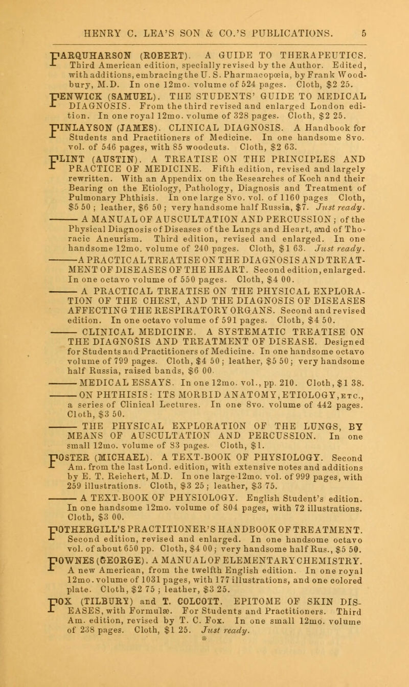 T?ARQUHARSON (ROBERT). A GUIDE TO THERAPEUTICS. -*- Third American edition, specially revised by the Author. Edited, with additions, einbracingthe U. S. Pharmacopoeia, by Frank Wood- bury, M.D. In one 12mo. volume of 524 pages. Cloth, $2 25. FENWICK (SAMUEL). THE STUDENTS' GUIDE TO MEDICAL DIAGNOSIS. From the third revised and enlarged London edi- tion. In one royal 12mo. volume of 328 pages. Cloth, $2 25. piNLAYSON (JAMES). CLINICAL DIAGNOSIS. A Handbook for •*• Students and Practitioners of Medicine. In one handsome 8vo. vol. of 546 pages, with 85 woodcuts. Cloth, $2 63. FLINT (AUSTIN). A TREATISE ON THE PRINCIPLES AND PRACTICE OF MEDICINE. Fifth edition, revised and largely rewritten. With an Appendix on the Researches of Koch and their Bearing on the Etiology, Pathology, Diagnosis and Treatment of Pulmonary Phthisis. In one large 8vo. vol. of 1160 pages Cloth, $5 50; leather, $6 50 ; very handsome half Russia, $7. Just ready. A MANUAL OF AUSCULTATION AND PERCUSSION ; of the Physical Diagnosis of Diseases of the Lungs and Heart, a*nd of Tho- racic Aneurism. Third edition, revised and enlarged. In one handsome 12mo. volume of 240 pages. Cloth, $1 63. Just ready. A PRACTICAL TREATISE ON THE DIAGNOSIS AND TREAT- MENT OF DISEASES OF THE HEART. Second edition, enlarged. In one octavo volume of 550 pages. Cloth, $4 00. A PRACTICAL TREATISE ON THE PHYSICAL EXPLORA- TION OF THE CHEST, AND THE DIAGNOSIS OF DISEASES AFFECTING THE RESPIRATORY ORGANS. Second and revised edition. In one octavo volume of 591 pages. Cloth, $4 50. CLINICAL MEDICINE. A SYSTEMATIC TREATISE ON THE DIAGNOSIS AND TREATMENT OF DISEASE. Designed for Students and Practitioners of Medicine. In one handsome octavo volume of 799 pages. Cloth, $4 50; leather, $5 50 ; very handsome half Russia, raised bands, $6 00. MEDICAL ESSAYS. In one 12mo. vol., pp. 210. Cloth, $138. ON PHTHISIS: ITS MORBID ANATOMY, ETIOLOGY,etc., a series of Clinical Lectures. In one 8vo. volume of 442 pages. Cloth, $3 50. THE PHYSICAL EXPLORATION OF THE LUNGS, BY MEANS OF AUSCULTATION AND PERCUSSION. In one small 12uio. volume of 83 pages. Cloth, $1. FOSTER (MICHAEL). A TEXT-BOOK OF PHYSIOLOGY. Second Am. from the last Lond. edition, with extensive notes and additions by E. T. Reichert, M.D. In one large 12mo. vol. of 999 pages, with 259 illustrations. Cloth, S3 25; leather, S3 75. A TEXT-BOOK OF PHYSIOLOGY. English Student's edition. In one handsome 12mo. volume of 804 pages, with 72 illustrations. Cloth, $3 00. FOTHERGILL'S PRACTITIONER'S HANDBOOK OF TREATMENT. Second edition, revised and enlarged. In one handsome octavo vol. of about 650 pp. Cloth, $4 00; very handsome half Rus., $5 50. •DOWNES (GEORGE). A MANUALOFELEMENTARYCHEMISTRY. ■*■ A new American, from the twelfth English edition. In one royal 12mo. volume of 1031 pages, with 177 illustrations, and one colored plate. Cloth, $2 75 ; leather, $3 25. FOX (TILBURY) and T. COLCOTT. EPITOME OF SKIN DIS- EASES, with Formulae. For Students and Practitioners. Third Am. edition, revised by T. C. Fox. In one small 12mo. volume of 238 pages. Cloth, $1 25. Just ready.