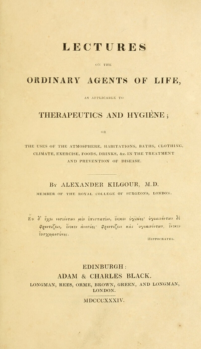 ORDINARY AGENTS OF LIFE, AS APPLICABLE TO THERAPEUTICS AND HYGIENE j THE USES OF THE ATMOSPHERE, HABITATIONS, BATHS, CLOTHING, CLIMATE, EXERCISE, FOODS, DRINKS, &c. IN THE TREATMENT AND PREVENTION OF DISEASE. By ALEXANDER KILGOUR, M.D. MEMBER OF THE ROYAL COLLEGE OV SURGEONS, LONDON. Ew a' ifcit votrtovTwv filv i7ri<rTciTi(v, iviniv iiyiiim' vyiuttovruv 01 lv<r%YiuoG-vvris. Hippocrates. EDINBURGH : ADAM & CHARLES BLACK. LONGMAN, REES, ORME, BROWN, GREEN, AND LONGMAN, LONDON. MDCCCXXX1V.