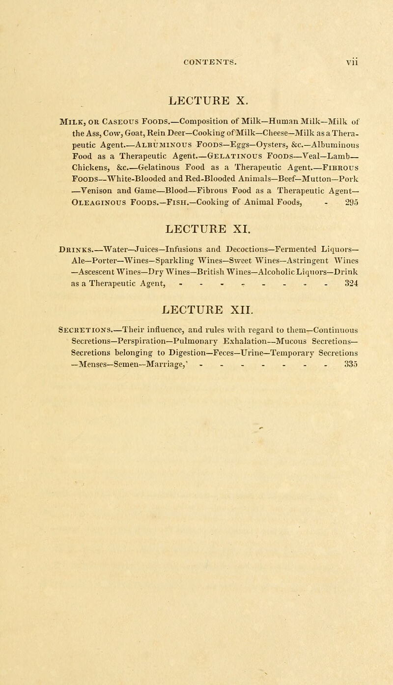 LECTURE X. Milk, or Caseous Foods.—Composition of Milk—Human Milk—Milk of the Ass, Cow, Goat, Rein Deer—Cooking of Milk—Cheese—Milk as a Thera- peutic Agent Albuminous Foods—Eggs—Oysters, Sec—Albuminous Food as a Therapeutic Agent.—Gelatinous Foods—Veal—Lamb— Chickens, &c Gelatinous Food as a Therapeutic Agent Fibrous Foods—White-Blooded and Red-Blooded Animals—Beef—Mutton—Pork —Venison and Game—Blood—Fibrous Food as a Therapeutic Agent— Oleaginous Foods.—Fish.—Cooking of Animal Foods, - 295 LECTURE XL Drinks Water—Juices—Infusions and Decoctions—Fermented Liquors- Ale—Porter—Wines—Sparkling Wines—Sweet Wines—Astringent Wines —Ascescent Wines—Dry Wines—British Wines—Alcoholic Liquors—Drink as a Therapeutic Agent, .--,__.- 324 LECTURE XII. Secketions.—Their influence, and rules with regard to them—Continuous Secretions—Perspiration—Pulmonary Exhalation—Mucous Secretions- Secretions belonging to Digestion—Feces—Urine—Temporary Secretions —Menses—Semen—Marriage, ------- 335