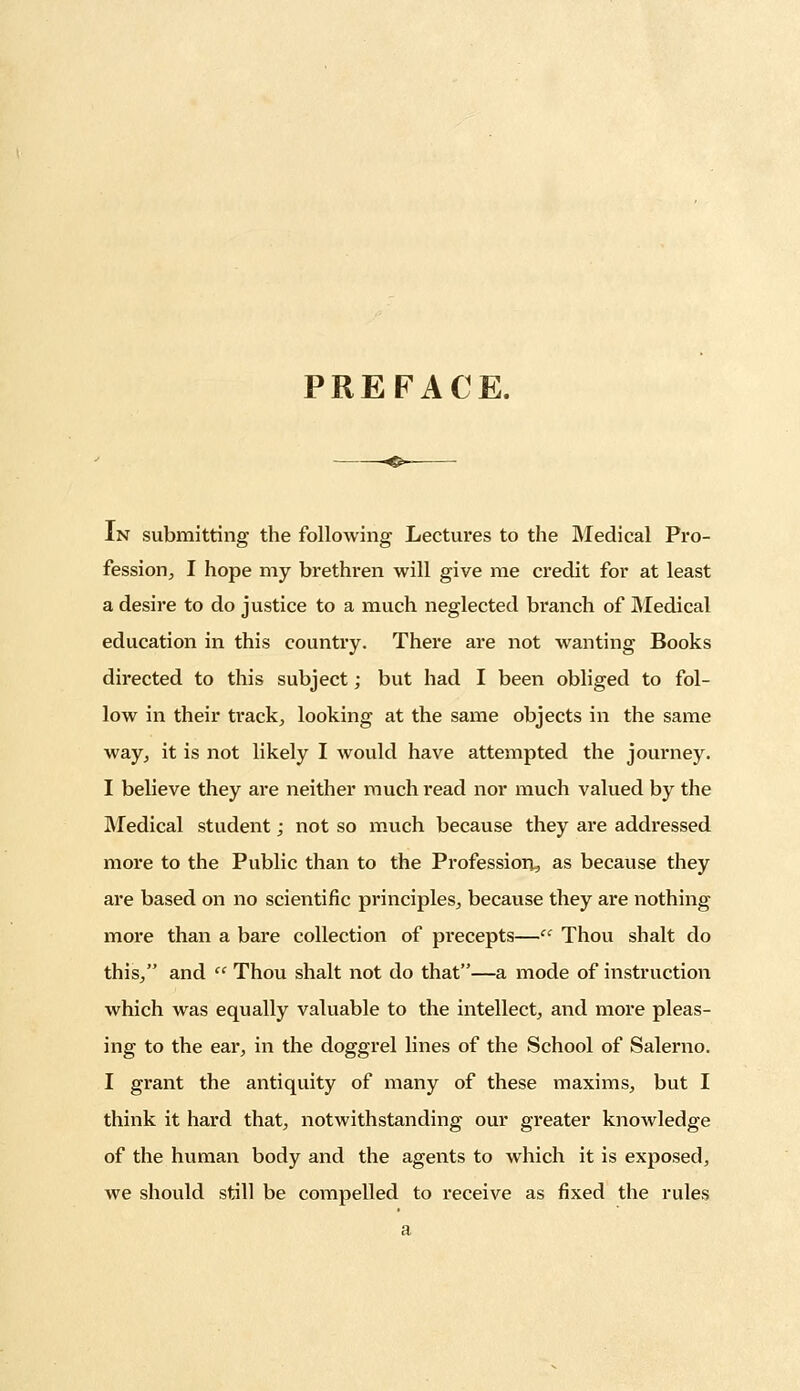 PREFACE. ~^&~ In submitting the following Lectures to the Medical Pro- fession, I hope my brethren will give me credit for at least a desire to do justice to a much neglected branch of Medical education in this country. There are not wanting Books directed to this subject; but had I been obliged to fol- low in their track, looking at the same objects in the same way, it is not likely I would have attempted the journey. I believe they are neither much read nor much valued by the Medical student; not so much because they are addressed more to the Public than to the Profession., as because they are based on no scientific principles, because they are nothing more than a bare collection of precepts— Thou shalt do this, and  Thou shalt not do that—a mode of instruction which was equally valuable to the intellect, and more pleas- ing to the ear, in the doggrel lines of the School of Salerno. I grant the antiquity of many of these maxims, but I think it hard that, notwithstanding our greater knowledge of the human body and the agents to which it is exposed, we should still be compelled to receive as fixed the rules