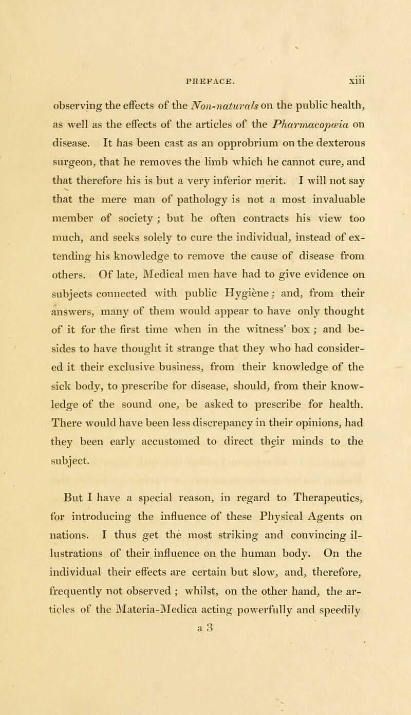 observing the effects of the Non-naturals on the public health, as well as the effects of the articles of the Pharmacopoeia on disease. It has been cast as an opprobrium on the dexterous surgeon, that he removes the limb which he cannot cure, and that therefore his is but a very inferior merit. I will not say that the mere man of pathology is not a most invaluable member of society ; but he often contracts his view too much, and seeks solely to cure the individual, instead of ex- tending his knowledge to remove the cause of disease from others. Of late, Medical men have had to give evidence on subjects connected with public Hygiene: and, from their answers, many of them would appear to have only thought of it for the first time when in the witness' box; and be- sides to have thought it strange that they who had consider- ed it their exclusive business, from their knowledge of the sick body, to prescribe for disease, should, from their know- ledge of the sound one, be asked to prescribe for health. There would have been less discrepancy in their opinions, had they been early accustomed to direct their minds to the subject. But I have a special reason, in regard to Therapeutics, for introducing the influence of these Physical Agents on nations. I thus get the most striking and convincing il- lustrations of their influence on the human body. On the individual their effects are certain but slow, and, therefore, frequently not observed; whilst, on the other hand, the ar- ticles of the Materia-Medica acting powerfully and speedily a 3