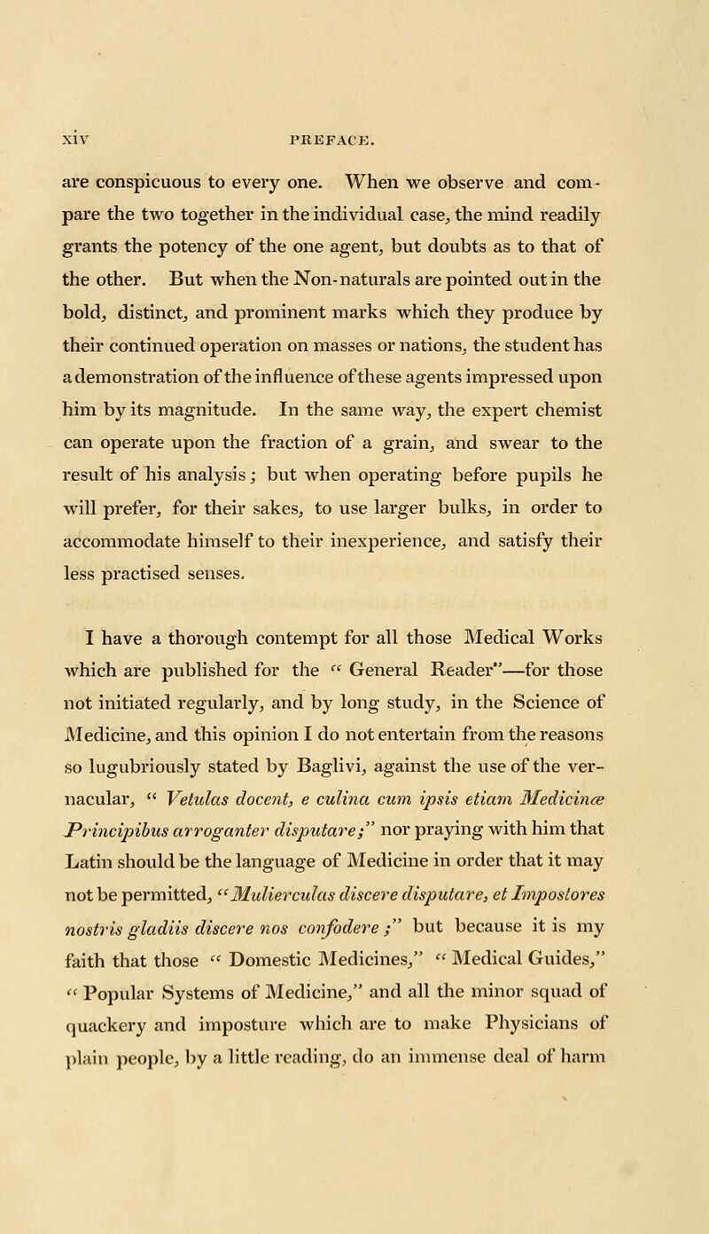 are conspicuous to every one. When we observe and com- pare the two together in the individual case, the mind readily grants the potency of the one agent, but doubts as to that of the other. But when the Non-naturals are pointed out in the bold, distinct, and prominent marks which they produce by their continued operation on masses or nations, the student has a demonstration of the influence of these agents impressed upon him by its magnitude. In the same way, the expert chemist can operate upon the fraction of a grain, and swear to the result of his analysis; but when operating before pupils he will prefer, for their sakes, to use larger bulks, in order to accommodate himself to their inexperience, and satisfy their less practised senses. I have a thorough contempt for all those Medical Works which are published for the  General Reader—for those not initiated regularly, and by long study, in the Science of Medicine, and this opinion I do not entertain from the reasons so lugubriously stated by Baglivi, against the use of the ver- nacular,  Vetulas docent, e culina cum ipsis etiam Medicines Principibus arroganter disputare; nor praying with him that Latin should be the language of Medicine in order that it may not be permitted, Mulierculas discere disputare, et Impostores nostris gladiis discere nos confodere ; but because it is my faith that those  Domestic Medicines,  Medical Guides,  Popular Systems of Medicine, and all the minor squad of quackery and imposture which are to make Physicians of plain people, by a little reading, do an immense deal of harm