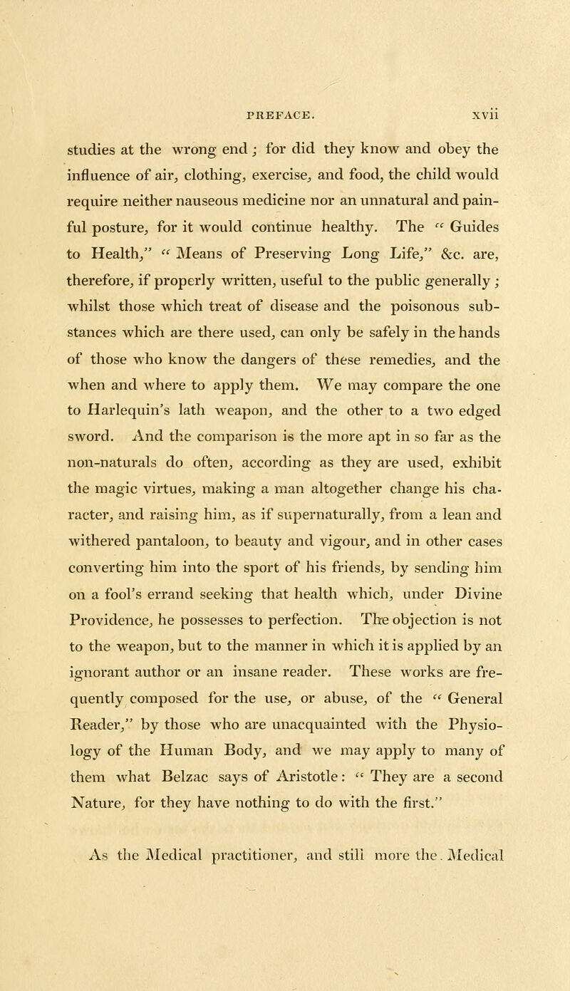 studies at the wrong end ; for did they know and obey the influence of air, clothing, exercise, and food, the child would require neither nauseous medicine nor an unnatural and pain- ful posture, for it would continue healthy. The  Guides to Health,  Means of Preserving Long Life, &c. are, therefore, if properly written, useful to the public generally ; whilst those which treat of disease and the poisonous sub- stances which are there used, can only be safely in the hands of those who know the dangers of these remedies, and the when and where to apply them. We may compare the one to Harlequin's lath weapon, and the other to a two edged sword. And the comparison is the more apt in so far as the non-naturals do often, according as they are used, exhibit the magic virtues, making a man altogether change his cha- racter, and raising him, as if supernaturally, from a lean and withered pantaloon, to beauty and vigour, and in other cases converting him into the sport of his friends, by sending him on a fool's errand seeking that health which, under Divine Providence, he possesses to perfection. The objection is not to the weapon, but to the manner in which it is applied by an ignorant author or an insane reader. These works are fre- quently composed for the use, or abuse, of the  General Reader, by those who are unacquainted with the Physio- logy of the Human Body, and we may apply to many of them what Belzac says of Aristotle:  They are a second Nature, for they have nothing to do with the first. As the Medical practitioner, and still more the. Medical