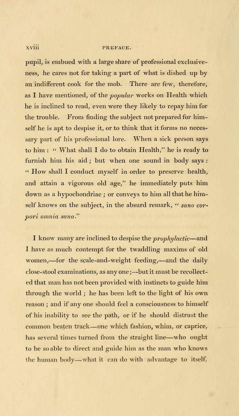 pupil, is embued with a large share of professional exclusive- ness, he cares not for taking a part of what is dished up by an indifferent cook for the mob. There are few, therefore, as I have mentioned, of the popular works on Health which he is inclined to read, even were they likely to repay him for the trouble. From finding the subject not prepared for him- self he is apt to despise it, or to think that it forms no neces- sary part of his professional lore. When a sick person says to him :  What shall I do to obtain Health, he is ready to furnish him his aid; but when one sound in body says :  How shall I conduct myself in order to preserve health, and attain a vigorous old age, he immediately puts him down as a hypochondriac ; or conveys to him all that he him- self knows on the subject, in the absurd remark,  sano cor- pori omnia sana. I know many are inclined to despise the prophylactic—and I have as much contempt for the twaddling maxims of old Avomen,—for the scale-and-weight feeding,—and the daily close-stool examinations, as any one;—but it must be recollect- ed that man has not been provided with instincts to guide him through the world ; he has been left to the light of his own reason ; and if any one should feel a consciousness to himself of his inability to see the path, or if he should distrust the common beaten track—one which fashion, whim, or caprice, has several times turned from the straight line—who ought to be so able to direct and guide him as the man who knows the human body—what it can do with advantage to itself.