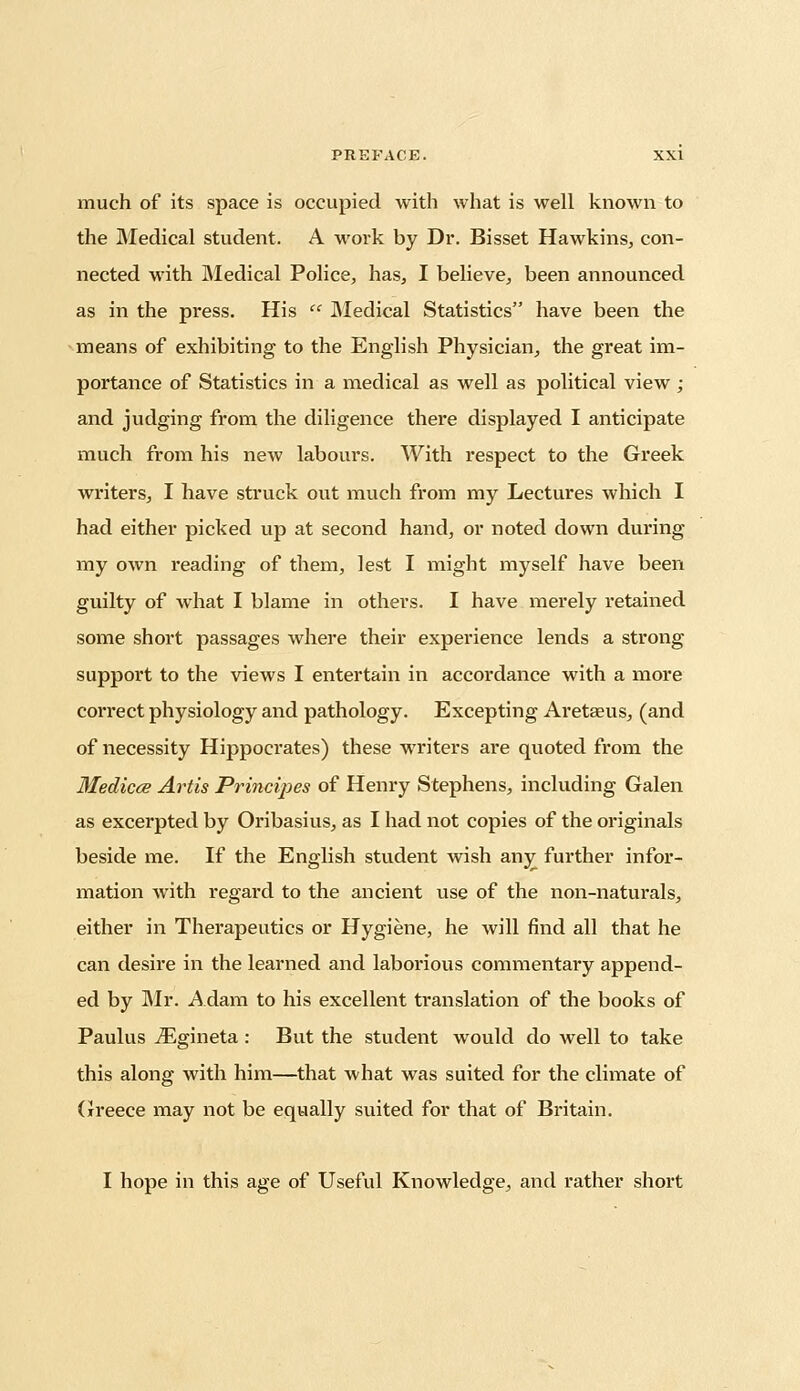 much of its space is occupied with what is well known to the Medical student. A work by Dr. Bisset Hawkins, con- nected with Medical Police, has, I believe, been announced as in the press. His  Medical Statistics have been the means of exhibiting to the English Physician, the great im- portance of Statistics in a medical as well as political view ; and judging from the diligence there displayed I anticipate much from his new labours. With respect to the Greek writers, I have struck out much from my Lectures which I had either picked up at second hand, or noted down during my own reading of them, lest I might myself have been guilty of what I blame in others. I have merely retained some short passages where their experience lends a strong support to the views I entertain in accordance with a more correct physiology and pathology. Excepting Aretaeus, (and of necessity Hippocrates) these writers are quoted from the Medicce Artis Principes of Henry Stephens, including Galen as excerpted by Oribasius, as I had not copies of the originals beside me. If the English student wish any further infor- mation with regard to the ancient use of the non-naturals, either in Therapeutics or Hygiene, he will find all that he can desire in the learned and laborious commentai'y append- ed by Mr. Adam to his excellent translation of the books of Paulus iEgineta: But the student would do well to take this along with him—that what was suited for the climate of Greece may not be equally suited for that of Britain. I hope in this age of Useful Knowledge, and rather short