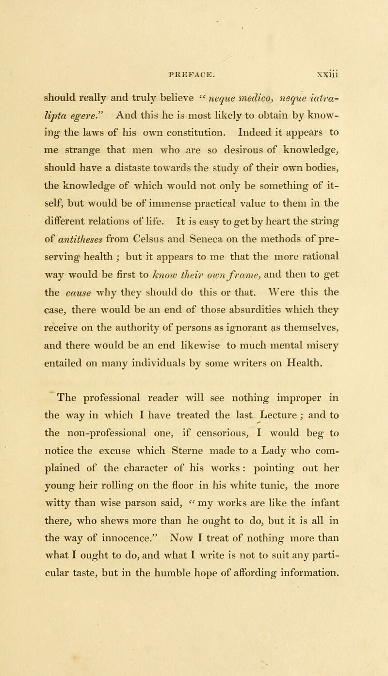 should really and truly believe  neque medico, neque iatra- lipta egere. And this he is most likely to obtain by know- ing the laws of his own constitution. Indeed it appears to me strange that men who are so desirous of knowledge, should have a distaste towards the study of their own bodies, the knowledge of which would not only be something of it- self, but would be of immense practical value to them in the different relations of life. It is easy to get by heart the string of antitheses from Celsus and Seneca on the methods of pre- serving health ; but it appears to me that the more rational way would be first to know their oivn frame, and then to get the cause why they should do this or that. Were this the case, there would be an end of those absurdities which they receive on the authority of persons as ignorant as themselves, and there would be an end likewise to much mental misery entailed on many individuals by some writers on Health. The professional reader will see nothing improper in the way in which I have treated the last Lecture; and to the non-professional one, if censorious, I would beg to notice the excuse which Sterne made to a Lady who com- plained of the character of his works: pointing out her young heir rolling on the floor in his white tunic, the more witty than wise parson said,  my works are like the infant there, who shews more than he ought to do, but it is all in the way of innocence. Now I treat of nothing more than what I ought to do, and what I write is not to suit any parti- cular taste, but in the humble hope of affording information.