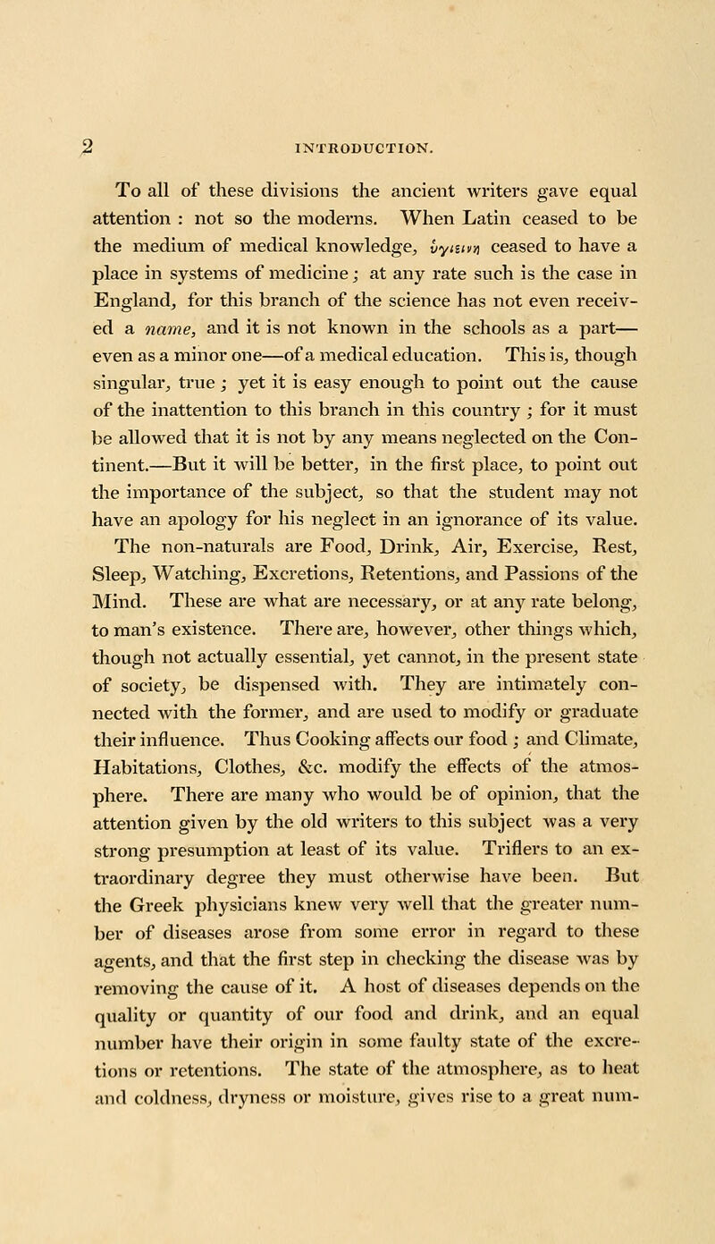 To all of these divisions the ancient writers gave equal attention : not so the moderns. When Latin ceased to be the medium of medical knowledge, vytuw ceased to have a place in systems of medicine; at any rate such is the case in England, for this branch of the science has not even receiv- ed a name, and it is not known in the schools as a part— even as a minor one—of a medical education. This is, though singular, true ; yet it is easy enough to point out the cause of the inattention to this branch in this country ; for it must be allowed that it is not by any means neglected on the Con- tinent.—But it will be better, in the first place, to point out the importance of the subject, so that the student may not have an apology for his neglect in an ignorance of its value. The non-naturals are Food, Drink, Air, Exercise, Rest, Sleep, Watching, Excretions, Retentions, and Passions of the Mind. These are what are necessary, or at any rate belong, to man's existence. There are, however, other things which, though not actually essential, yet cannot, in the present state of society, be dispensed with. They are intimately con- nected with the former, and are used to modify or graduate their influence. Thus Cooking affects our food ; and Climate, Habitations, Clothes, &c. modify the effects of the atmos- phere. There are many who would be of opinion, that the attention given by the old writers to this subject was a very strong presumption at least of its value. Triflers to an ex- traordinary degree they must otherwise have been. But the Greek physicians knew very well that the greater num- ber of diseases arose from some error in regard to these agents, and that the first step in checking the disease was by removing the cause of it. A host of diseases depends on the quality or quantity of our food and drink, and an equal number have their origin in some faulty state of the excre- tions or retentions. The state of the atmosphere, as to heat and coldness, dryness or moisture, gives rise to a great num-