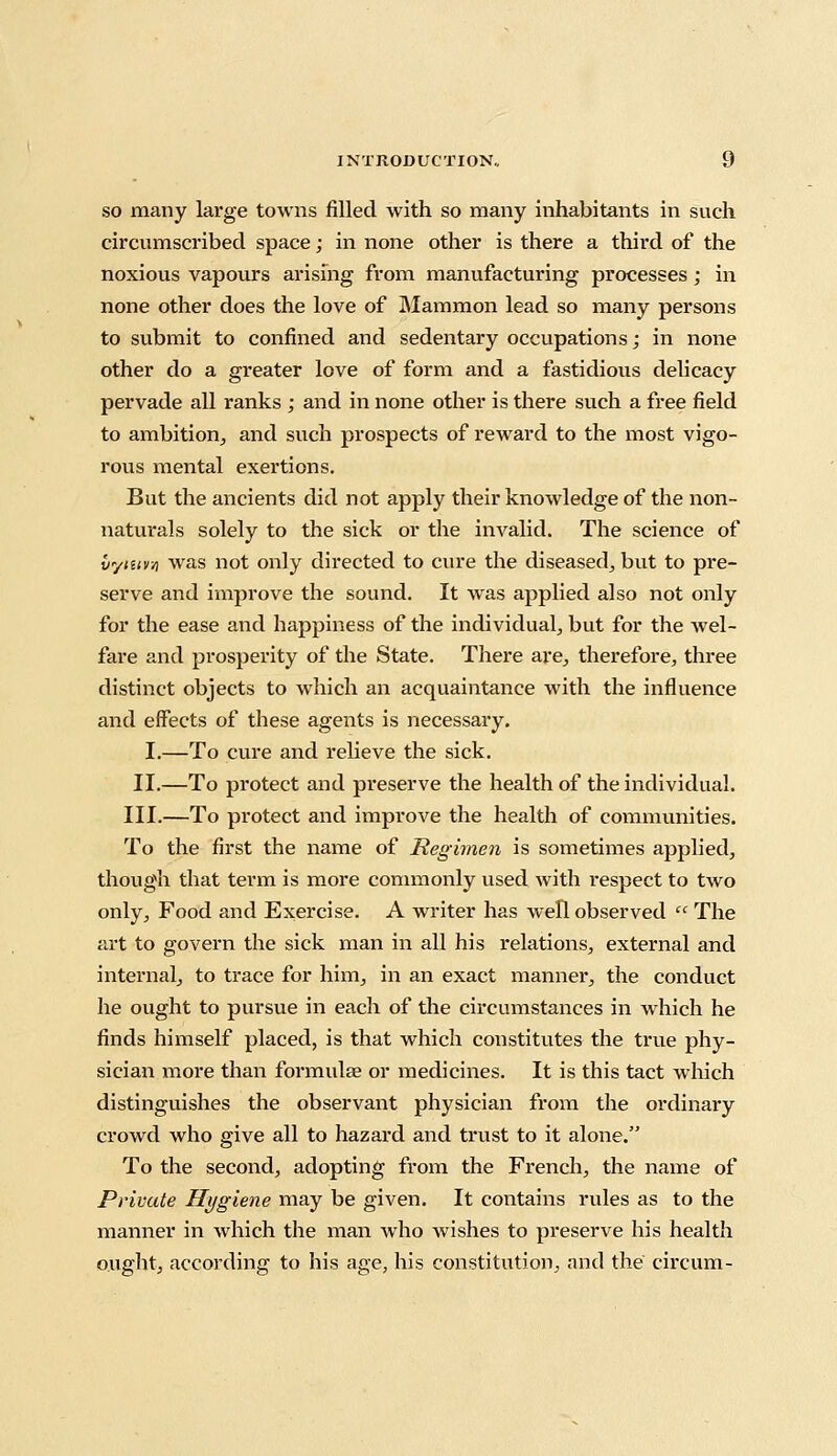 so many large towns filled with so many inhabitants in such circumscribed space; in none other is there a third of the noxious vapours arising from manufacturing processes; in none other does the love of Mammon lead so many persons to submit to confined and sedentary occupations; in none other do a greater love of form and a fastidious delicacy pervade all ranks ; and in none other is there such a free field to ambition, and such prospects of reward to the most vigo- rous mental exertions. But the ancients did not apply their knowledge of the non- naturals solely to the sick or the invalid. The science of lyiuv/) was not only directed to cure the diseased, but to pre- serve and improve the sound. It was applied also not only for the ease and happiness of the individual, but for the wel- fare and prosperity of the State. There are, therefore, three distinct objects to which an acquaintance with the influence and effects of these agents is necessary. I.—To cure and relieve the sick. II.—To protect and preserve the health of the individual. III.—To protect and improve the health of communities. To the first the name of Regimen is sometimes applied, though that term is more commonly used with l-espect to two only, Food and Exercise. A writer has well observed  The art to govern the sick man in all his relations, external and internal, to trace for him, in an exact manner, the conduct he ought to pursue in each of the circumstances in which he finds himself placed, is that which constitutes the true phy- sician more than formulae or medicines. It is this tact which distinguishes the observant physician from the ordinary crowd who give all to hazard and trust to it alone. To the second, adopting from the French, the name of Private Hygiene may be given. It contains rules as to the manner in which the man who wishes to preserve his health ought, according to his age, his constitution, and the circum-