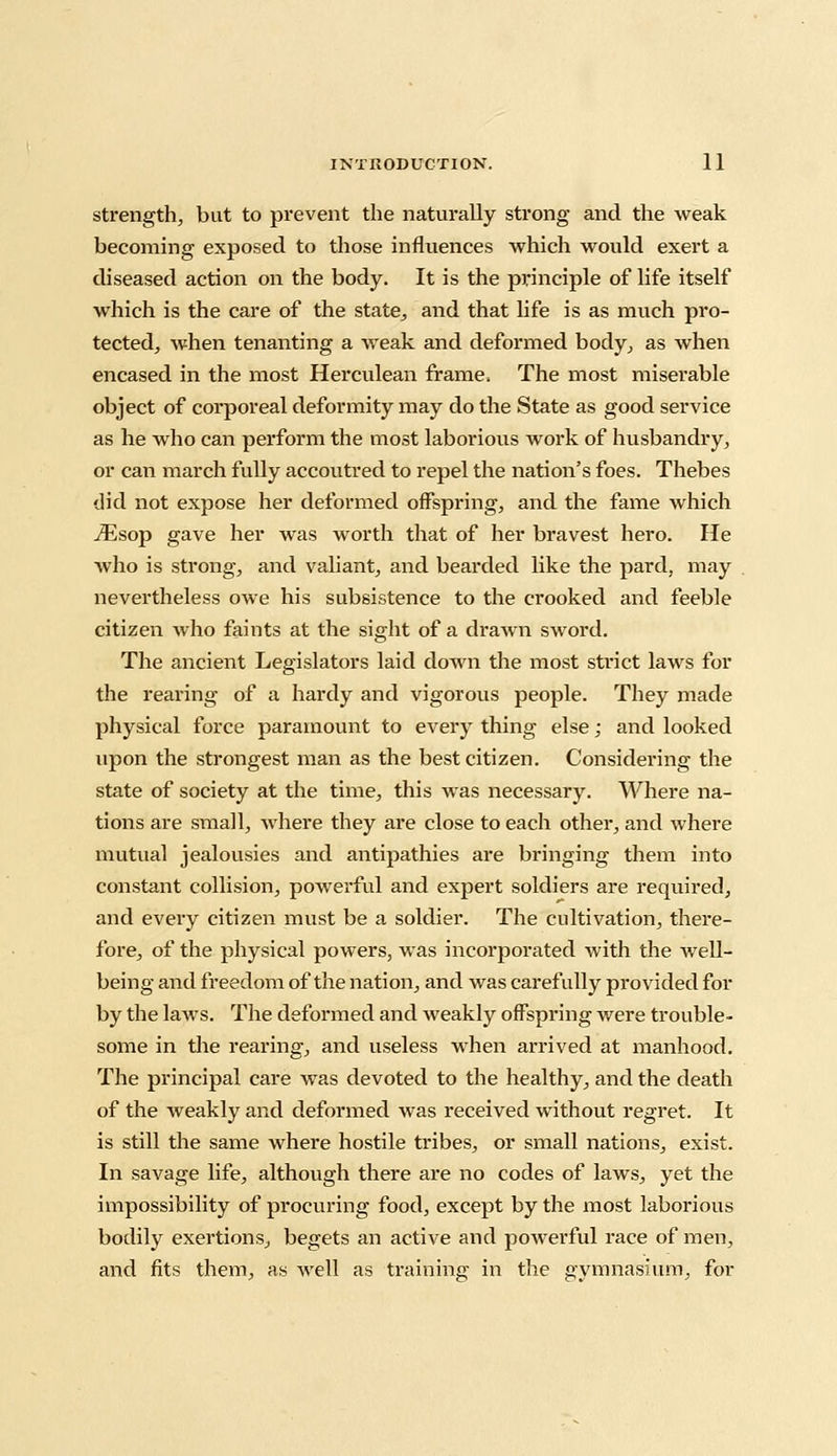 strength, but to prevent the naturally strong and the weak becoming exposed to those influences which would exert a diseased action on the body. It is the principle of life itself which is the care of the state, and that life is as much pro- tected, when tenanting a weak and deformed body, as when encased in the most Herculean frame, The most miserable object of corporeal deformity may do the State as good service as he who can perform the most laborious work of husbandry, or can march fully accoutred to repel the nation's foes. Thebes did not expose her deformed offspring, and the fame which iEsop gave her was worth that of her bravest hero. He who is strong, and valiant, and bearded like the pard, may nevertheless owe his subsistence to the crooked and feeble citizen who faints at the sight of a drawn sword. The ancient Legislators laid down the most strict laws for the rearing of a hardy and vigorous people. They made physical force paramount to every thing else; and looked upon the strongest man as the best citizen. Considering the state of society at the time, this was necessary. Where na- tions are small, where they are close to each other, and where mutual jealousies and antipathies are bringing them into constant collision, powerful and expert soldiers are required, and every citizen must be a soldier. The cultivation, there- fore, of the physical powers, was incorporated with the well- being and freedom of the nation, and was carefully provided for by the laws. The deformed and weakly offspring were trouble- some in the rearing, and useless when arrived at manhood. The principal care was devoted to the healthy, and the death of the weakly and deformed was received without regret. It is still the same where hostile tribes, or small nations, exist. In savage life, although there are no codes of laws, yet the impossibility of procuring food, except by the most laborious bodily exertions., begets an active and powerful race of men, and fits them, as well as training in the gymnasium, for