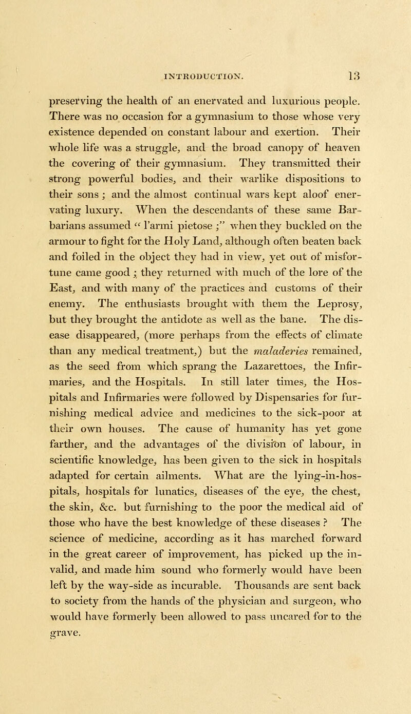 preserving the health of an enervated and luxurious people. There was no occasion for a gymnasium to those whose very existence depended on constant labour and exertion. Their whole life was a struggle, and the broad canopy of heaven the covering of their gymnasium. They transmitted their strong powerful bodies, and their warlike dispositions to their sons; and the almost continual wars kept aloof ener- vating luxury. When the descendants of these same Bar- barians assumed  l'armi pietose ; when they buckled on the armour to fight for the Holy Land, although often beaten back and foiled in the object they had in view, yet out of misfor- tune came good ; they returned with much of the lore of the East, and with many of the practices and customs of their enemy. The enthusiasts brought with them the Leprosy, but they brought the antidote as well as the bane. The dis- ease disappeared, (more perhaps from the effects of climate than any medical treatment,) but the maladeries remained, as the seed from which sprang the Lazarettoes, the Infir- maries, and the Hospitals. In still later times, the Hos- pitals and Infirmaries were followed by Dispensaries for fur- nishing medical advice and medicines to the sick-poor at their own houses. The cause of humanity has yet gone farther, and the advantages of the division of labour, in scientific knowledge, has been given to the sick in hospitals adapted for certain ailments. What are the lying-in-hos- pitals, hospitals for lunatics, diseases of the eye, the chest, the skin, &c. but furnishing to the poor the medical aid of those who have the best knowledge of these diseases ? The science of medicine, according as it has marched forward in the great career of improvement, has picked up the in- valid, and made him sound who formerly would have been left by the way-side as incurable. Thousands are sent back to society from the hands of the physician and surgeon, who would have formerly been allowed to pass uncared for to the grave.