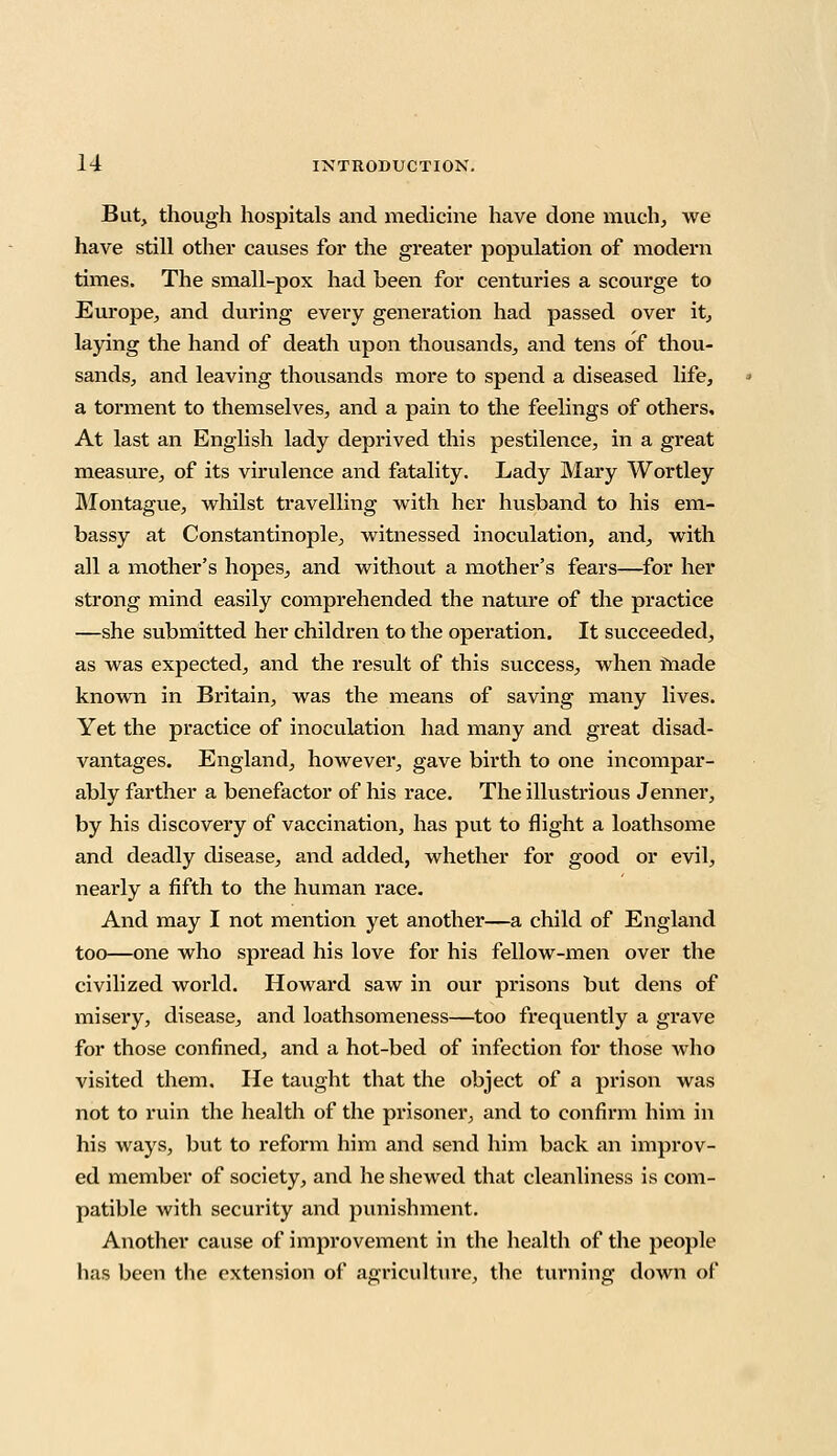 But, though hospitals and medicine have done much, we have still other causes for the greater population of modern times. The small-pox had been for centuries a scourge to Europe, and during every generation had passed over it, laying the hand of death upon thousands, and tens of thou- sands, and leaving thousands more to spend a diseased life, a torment to themselves, and a pain to the feelings of others. At last an English lady deprived this pestilence, in a great measure, of its virulence and fatality. Lady Mary Wortley Montague, whilst travelling with her husband to his em- bassy at Constantinople, witnessed inoculation, and, with all a mother's hopes, and without a mother's fears—for her strong mind easily comprehended the nature of the practice —she submitted her children to the operation. It succeeded, as was expected, and the result of this success, when made known in Britain, was the means of saving many lives. Yet the practice of inoculation had many and great disad- vantages. England, however, gave birth to one incompar- ably farther a benefactor of his race. The illustrious Jenner, by his discovery of vaccination, has put to flight a loathsome and deadly disease, and added, whether for good or evil, nearly a fifth to the human race. And may I not mention yet another—a child of England too—one who spread his love for his fellow-men over the civilized world. Howard saw in our prisons but dens of misery, disease, and loathsomeness—too frequently a grave for those confined, and a hot-bed of infection for those who visited them. He taught that the object of a prison was not to ruin the health of the prisoner, and to confirm him in his ways, but to reform him and send him back an improv- ed member of society, and he shewed that cleanliness is com- patible with security and punishment. Another cause of improvement in the health of the people has been the extension of agriculture, the turning down of