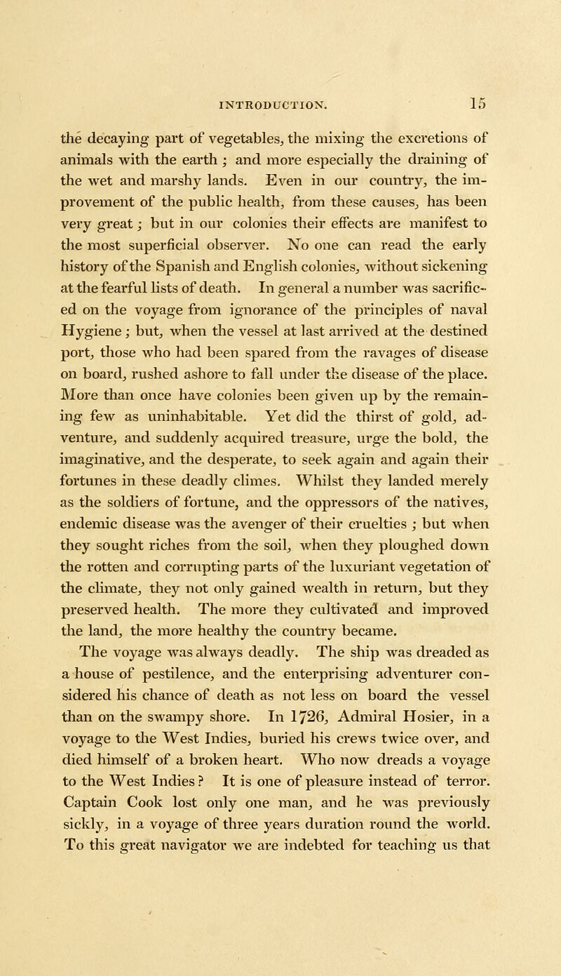 the decaying part of vegetables, the mixing the excretions of animals with the earth; and more especially the draining of the wet and marshy lands. Even in our country, the im- provement of the public health, from these causes, has been very great; but in our colonies their effects are manifest to the most superficial observer. No one can read the early history of the Spanish and English colonies, without sickening at the fearful lists of death. In general a number was sacrific- ed on the voyage from ignorance of the principles of naval Hygiene; but, when the vessel at last arrived at the destined port, those who had been spared from the ravages of disease on board, rushed ashore to fall under the disease of the place. More than once have colonies been given up by the remain- ing few as uninhabitable. Yet did the thirst of gold, ad- venture, and suddenly acquired treasure, urge the bold, the imaginative, and the desperate, to seek again and again their fortunes in these deadly climes. Whilst they landed merely as the soldiers of fortune, and the oppressors of the natives, endemic disease was the avenger of their cruelties ; but when they sought riches from the soil, when they ploughed down the rotten and corrupting parts of the luxuriant vegetation of the climate, they not only gained wealth in return, but they preserved health. The more they cultivated and improved the land, the more healthy the country became. The voyage was always deadly. The ship was dreaded as a house of pestilence, and the enterprising adventurer con- sidered his chance of death as not less on board the vessel than on the swampy shore. In 1726, Admiral Hosier, in a voyage to the West Indies, buried his crews twice over, and died himself of a broken heart. Who now dreads a voyage to the West Indies ? It is one of pleasure instead of terror. Captain Cook lost only one man, and he was previously sickly, in a voyage of three years duration round the world. To this great navigator Ave are indebted for teaching us that