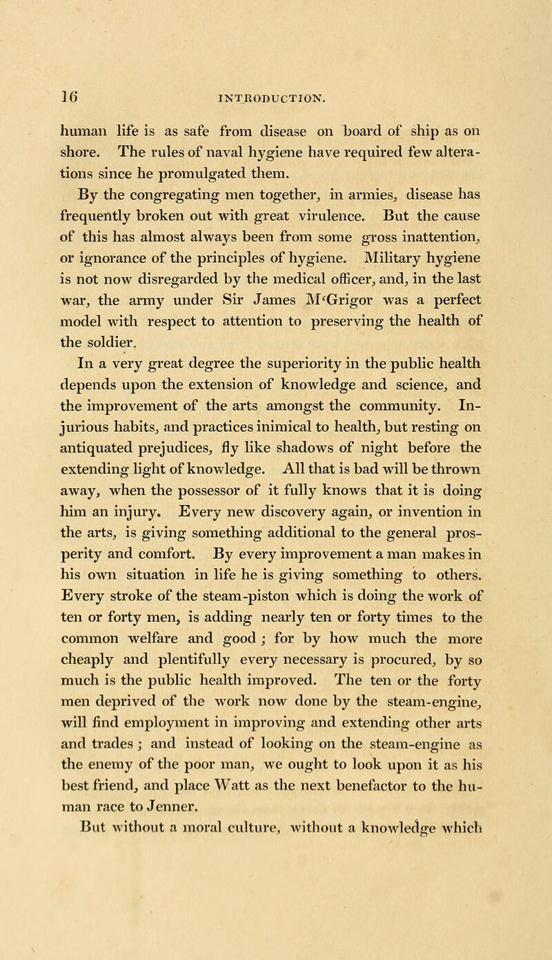 human life is as safe from disease on board of ship as on shore. The rules of naval hygiene have required few altera- tions since he promulgated them. By the congregating men together, in armies, disease has frequently broken out with great virulence. But the cause of this has almost always been from some gross inattention, or ignorance of the principles of hygiene. Military hygiene is not now disregarded by the medical officer, and, in the last war, the army under Sir James M'Grigor was a perfect model with respect to attention to preserving the health of the soldier. In a very great degree the superiority in the public health depends upon the extension of knowledge and science, and the improvement of the arts amongst the community. In- jurious habits, and practices inimical to health, but resting on antiquated prejudices, fly like shadows of night before the extending light of knowledge. All that is bad will be thrown away, when the possessor of it fully knows that it is doing him an injury. Every new discovery again, or invention in the arts, is giving something additional to the general pros- perity and comfort. By every improvement a man makes in his own situation in life he is giving something to others. Every stroke of the steam-piston which is doing the work of ten or forty men, is adding nearly ten or forty times to the common welfare and good ; for by how much the more cheaply and plentifully every necessary is procured, by so much is the public health improved. The ten or the forty men deprived of the work now done by the steam-engine, will find employment in improving and extending other arts and trades; and instead of looking on the steam-engine as the enemy of the poor man, we ought to look upon it as his best friend, and place Watt as the next benefactor to the hu- man race to Jenner. But without a moral culture, without a knowledge which