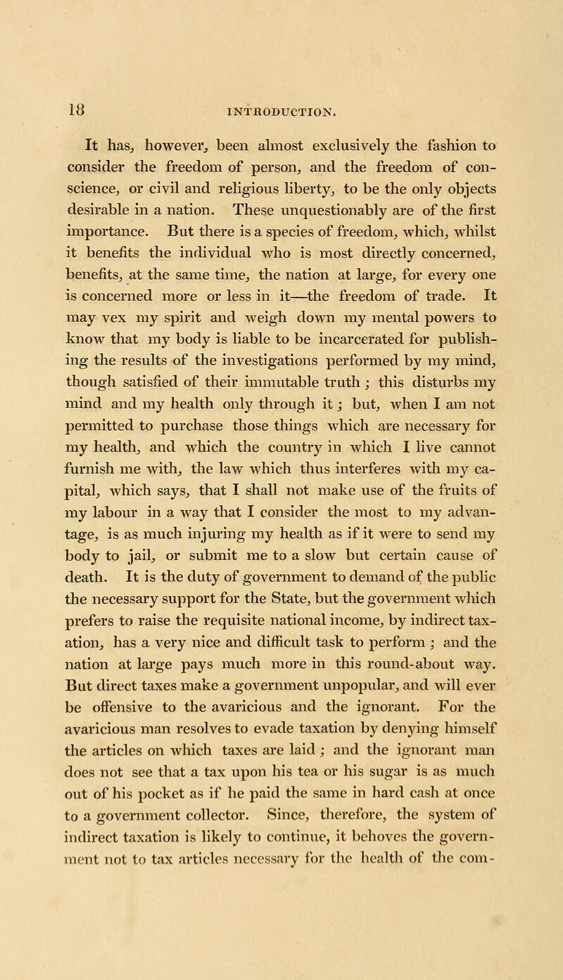 It has, however, been almost exclusively the fashion to consider the freedom of person, and the freedom of con- science, or civil and religious liberty, to be the only objects desirable in a nation. These unquestionably are of the first importance. But there is a species of freedom, which, whilst it benefits the individual who is most directly concerned, benefits, at the same time, the nation at large, for every one is concerned more or less in it—the freedom of trade. It may vex my spirit and weigh down my mental powers to know that my body is liable to be incarcerated for publish- ing the results of the investigations performed by my mind, though satisfied of their immutable truth ; this disturbs my mind and my health only through it; but, when I am not permitted to purchase those things which are necessary for my health, and which the country in which I live cannot furnish me with, the law which thus interferes with my ca- pital, Avhich says, that I shall not make use of the fruits of my labour in a way that I consider the most to my advan- tage, is as much injuring my health as if it were to send my body to jail, or submit me to a slow but certain cause of death. It is the duty of government to demand of the public the necessary support for the State, but the government which prefers to raise the requisite national income, by indirect tax- ation, has a very nice and difficult task to perform ; and the nation at large pays much more in this round-about way. But direct taxes make a government unpopular, and will ever be offensive to the avaricious and the ignorant. For the avaricious man resolves to evade taxation by denying himself the articles on which taxes are laid ; and the ignorant man does not see that a tax upon his tea or his sugar is as much out of his pocket as if he paid the same in hard cash at once to a government collector. Since, therefore, the system of indirect taxation is likely to continue, it behoves the govern- ment not to tax articles necessary for the health of the com-